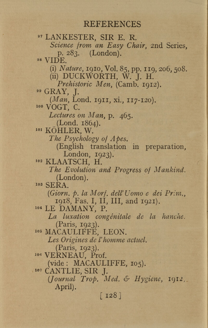 REFERENCES LANKESTER, SIR E. R. Science from an Easy Chair, 2nd Series, p. 283. (London). ««VIDE. (i) Nature, 1910, Vol. 85, pp. 119, 206,508. (ii) DUCKWORTH, W. J. H. Prehistoric Men, (Camb. 1912). GRAY, J. {Man, Lond. 1911, xi., 117-120). 1«« VOGT, С. Lectures on Man, p. 465. (Lond. 1864). KÖHLER, W. The Psychology of Apes, (English translation in preparation, London, 1923). KLAATSCH, H. The Evolution and Progress of Mankind, (London). SERA. {Giorn. p. la Morf. dell'Uomo e dei Prim,, 1918, Fas. I, II, III, and 1921). LE DAMANY, P. La luxation congénitale de la hanche. (Paris, 1923). MACAULIFFE, LEON. Les Origines de l'homme actuel. (Paris, 1923). ^0« VERNEAU, Prof. (vide : MACAULIFFE, 105). CANTLIE, SIR J. {Journal Trop, Med, & Hygiene, 1912,. April). [128]