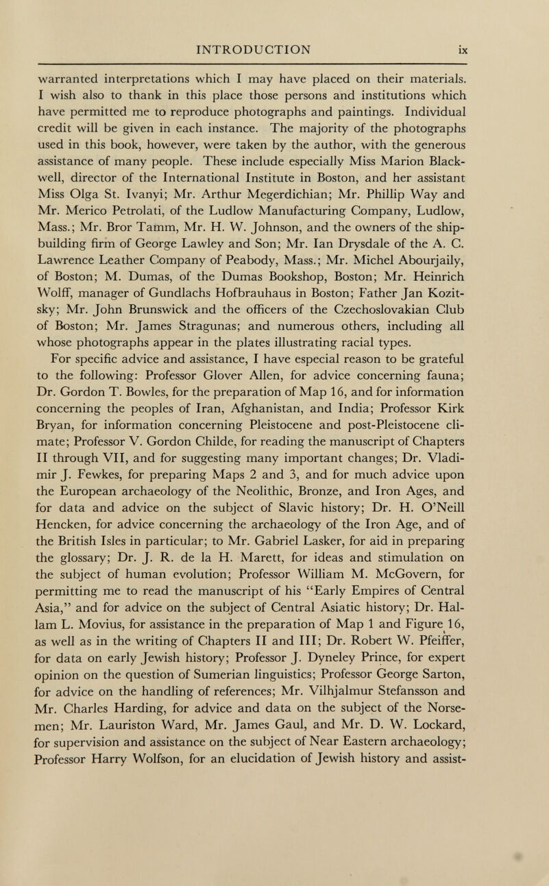 warranted interpretations which I may have placed on their materials. I wish also to thank in this place those persons and institutions which have permitted me to reproduce photographs and paintings. Individual credit will be given in each instance. The majority of the photographs used in this book, however, were taken by the author, with the generous assistance of many people. These include especially Miss Marion Black- well, director of the International Institute in Boston, and her assistant Miss Olga St. Ivanyi; Mr. Arthur Megerdichian; Mr. Phillip Way and Mr. Merico Petrolati, of the Ludlow Manufacturing Company, Ludlow, Mass.; Mr. Bror Tamm, Mr. H. W. Johnson, and the owners of the ship building firm of George Lawley and Son; Mr. Ian Drysdale of the A. C. Lawrence Leather Company of Peabody, Mass.; Mr. Michel Abourjaily, of Boston; M. Dumas, of the Dumas Bookshop, Boston; Mr. Heinrich Wolff, manager of Gundlachs Hofbrauhaus in Boston; Father Jan Kozit- sky; Mr. John Brunswick and the officers of the Czechoslovakian Club of Boston; Mr. James Stragunas; and numerous others, including all whose photographs appear in the plates illustrating racial types. For specific advice and assistance, I have especial reason to be grateful to the following: Professor Glover Allen, for advice concerning fauna; Dr. Gordon T. Bowles, for the preparation of Map 16, and for information concerning the peoples of Iran, Afghanistan, and India; Professor Kirk Bryan, for information concerning Pleistocene and post-Pleistocene cli mate; Professor V. Gordon Childe, for reading the manuscript of Chapters II through VII, and for suggesting many important changes; Dr. Vladi mir J. Fewkes, for preparing Maps 2 and 3, and for much advice upon the European archaeology of the Neolithic, Bronze, and Iron Ages, and for data and advice on the subject of Slavic history; Dr. H. O'Neill Hencken, for advice concerning the archaeology of the Iron Age, and of the British Isles in particular; to Mr. Gabriel Lasker, for aid in preparing the glossary; Dr. J. R. de la H. Marett, for ideas and stimulation on the subject of human evolution; Professor William M. McGovern, for permitting me to read the manuscript of his Early Empires of Central Asia, and for advice on the subject of Central Asiatic history; Dr. Hal- lam L. Movius, for assistance in the preparation of Map 1 and Figure ló, as well as in the writing of Chapters II and III; Dr. Robert W. Pfeiffer, for data on early Jewish history; Professor J. Dyneley Prince, for expert opinion on the question of Sumerian linguistics; Professor George Sarton, for advice on the handling of references; Mr. Vilhjalmur Stefansson and Mr. Charles Harding, for advice and data on the subject of the Norse men; Mr. Lauriston Ward, Mr. James Gaul, and Mr. D. W. Lockard, for supervision and assistance on the subject of Near Eastern archaeology; Professor Harry Wolfson, for an elucidation of Jewish history and assist-