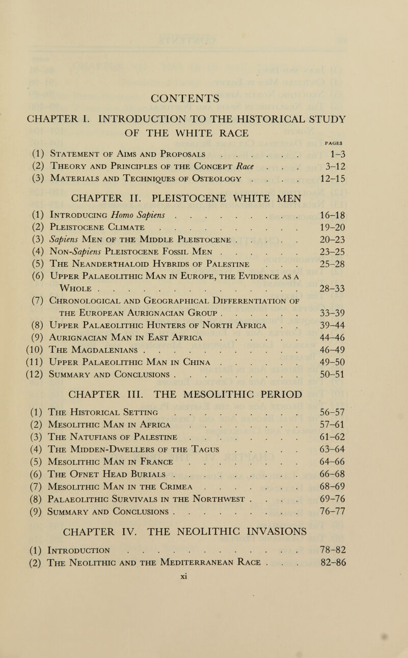 CONTENTS CHAPTER I. INTRODUCTION TO THE HISTORICAL STUDY OF THE WHITE RACE PAGES (1) Statement of Aims and Proposals 1-3 (2) Theory and Principles of the Concept Race . . 3-12 (3) Materials and Techniques of Osteology .... 12-15 CHAPTER II. PLEISTOCENE WHITE MEN (1) Introducing Homo Sapiens 16-18 (2) Pleistocene Climate 19-20 (3) Sapiens Men of the Middle Pleistocene 20-23 (4) Non -Sapiens Pleistocene Fossil Men 23-25 (5) The Neanderthaloid Hybrids of Palestine . . 25-28 (6) Upper Palaeolithic Man in Europe, the Evidence as a Whole 28-33 (7) Chronological and Geographical Differentiation of the European Aurignacian Group 33-39 (8) Upper Palaeolithic Hunters of North Africa . . 39-44 (9) Aurignacian Man in East Africa 44-46 (10) The Magdalenians 46-49 (11) Upper Palaeolithic Man in China 49-50 (12) Summary and Conclusions 50-51 CHAPTER III. THE MESOLITHIC PERIOD (1) The Historical Setting 56-57 (2) Mesolithic Man in Africa 57-61 (3) The Natufians of Palestine 61-62 (4) The Midden-Dwellers of the Tagus 63-64 (5) Mesolithic Man in France 64-66 (6) The Ofnet Head Burials 66-68 (7) Mesolithic Man in the Crimea 68-69 (8) Palaeolithic Survivals in the Northwest .... 69-76 (9) Summary and Conclusions 76-77 CHAPTER IV. THE NEOLITHIC INVASIONS (1) Introduction 78-82 (2) The Neolithic and the Mediterranean Race . 82-86 xi