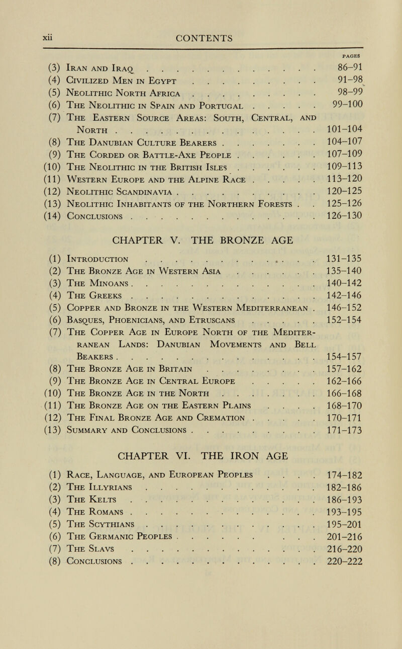 PAGES (3) Iran and Iraq 86-91 (4) Civilized Men in Egypt 91-98 (5) Neolithic North Africa 98-99 (6) The Neolithic in Spain and Portugal 99-100 (7) The Eastern Source Areas: South, Central, and North 101-104 (8) The Danubian Culture Bearers 104-107 (9) The Corded or Battle-Axe People 107-109 (10) The Neolithic in the British Isles 109-113 (11) Western Europe and the Alpine Race 113-120 (12) Neolithic Scandinavia 120-125 (13) Neolithic Inhabitants of the Northern Forests . . 125-126 (14) Conclusions 126-130 CHAPTER V. THE BRONZE AGE (1) Introduction 131-135 (2) The Bronze Age in Western Asia 135-140 (3) The Minoans 140-142 (4) The Greeks 142-146 (5) Copper and Bronze in the Western Mediterranean . 146-152 (6) Basques, Phoenicians, and Etruscans 152-154 (7) The Copper Age in Europe North of the Mediter ranean Lands: Danubian Movements and Bell Beakers 154-157 (8) The Bronze Age in Britain 157-162 (9) The Bronze Age in Central Europe 162-166 (10) The Bronze Age in the North 166-168 (11) The Bronze Age on the Eastern Plains .... 168-170 (12) The Final Bronze Age and Cremation 170-171 (13) Summary and Conclusions 171-173 CHAPTER VI. THE IRON AGE (1) Race, Language, and European Peoples .... 174-182 (2) The Illyrians 182-186 (3) The Kelts 186-193 (4) The Romans 193-195 (5) The Scythians 195-201 (6) The Germanic Peoples ... 201-216 (7) The Slavs 216-220 (8) Conclusions 220-222