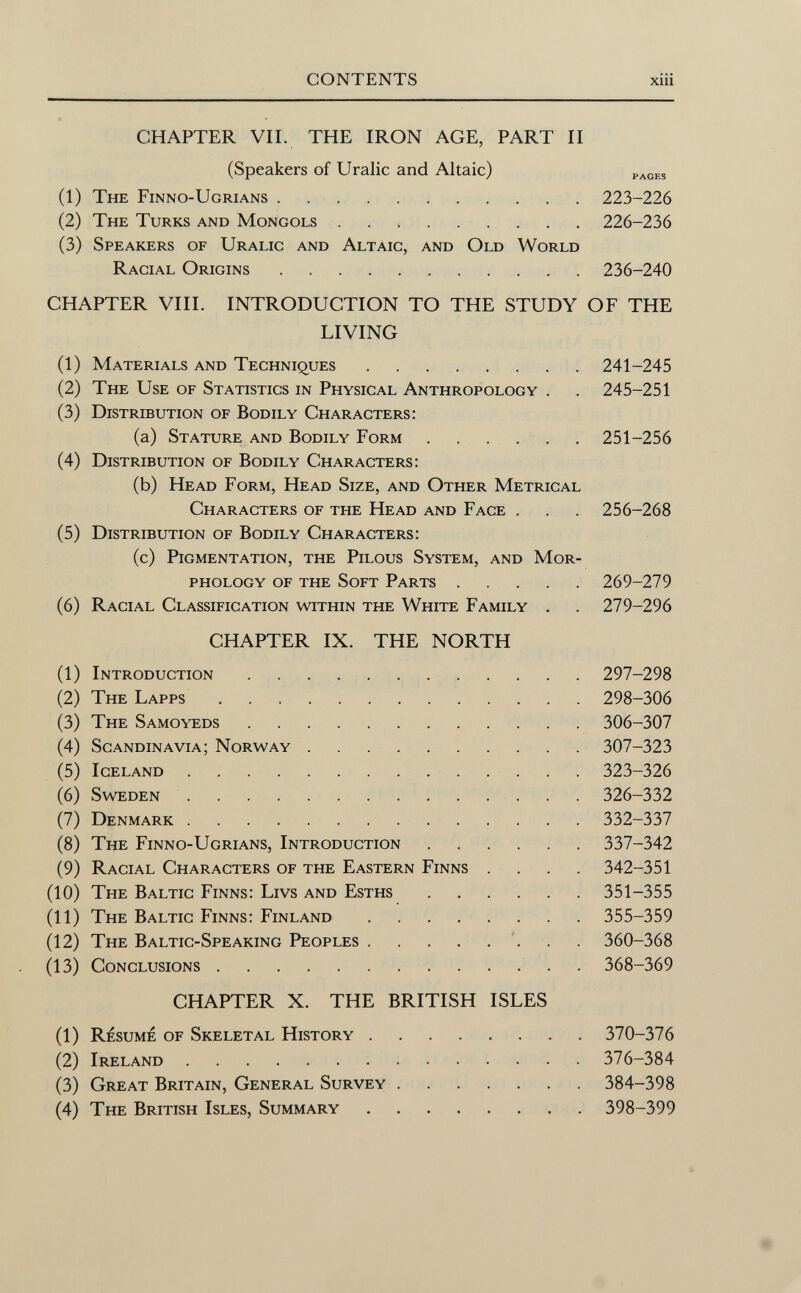 CHAPTER VII. THE IRON AGE, PART II (Speakers of Uralic and Altaic) paces (1) The Finno-Ugrians 223-226 (2) The Turks and Mongols 226-236 (3) Speakers of Uralic and Altaic, and Old World Racial Origins 236-240 CHAPTER VIII. INTRODUCTION TO THE STUDY OF THE LIVING (1) Materials and Techniques 241-245 (2) The Use of Statistics in Physical Anthropology . . 245-251 (3) Distribution of Bodily Characters: (a) Stature and Bodily Form 251-256 (4) Distribution of Bodily Characters: (b) Head Form, Head Size, and Other Metrical Characters of the Head and Face . . 256-268 (5) Distribution of Bodily Characters: (c) Pigmentation, the Pilous System, and Mor phology of the Soft Parts 269-279 (6) Racial Classification within the White Family . . 279-296 CHAPTER IX. THE NORTH (1) Introduction 297-298 (2) The Lapps 298-306 (3) The Samoyeds 306-307 (4) Scandinavia; Norway 307-323 (5) Iceland 323-326 (6) Sweden 326-332 (7) Denmark 332-337 (8) The Finno-Ugrians, Introduction 337-342 (9) Racial Characters of the Eastern Finns .... 342-351 (10) The Baltic Finns: Livs and Esths 351-355 (11) The Baltic Finns: Finland 355-359 (12) The Baltic-Speaking Peoples 360-368 (13) Conclusions 368-369 CHAPTER X. THE BRITISH ISLES (1) Résumé of Skeletal History 370-376 (2) Ireland 376-384 (3) Great Britain, General Survey 384-398 (4) The British Isles, Summary 398-399