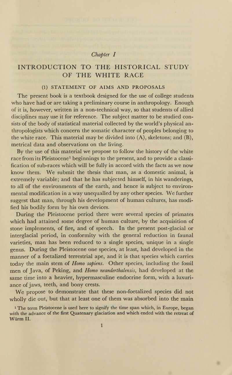 Chapter I INTRODUCTION TO THE HISTORICAL STUDY OF THE WHITE RACE (1) STATEMENT OF AIMS AND PROPOSALS The present book is a textbook designed for the use of college students who have had or are taking a preliminary course in anthropology. Enough of it is, however, written in a non-technical way, so that students of allied disciplines may use it for reference. The subject matter to be studied con sists of the body of statistical material collected by the world's physical an thropologists which concern the somatic character of peoples belonging to the white race. This material may be divided into (A), skeletons; and (B), metrical data and observations on the living. By the use of this material we propose to follow the history of the white race from its Pleistocene 1 beginnings to the present, and to provide a classi fication of sub-races which will be fully in accord with the facts as we now know them. We submit the thesis that man, as a domestic animal, is extremely variable; and that he has subjected himself, in his wanderings, to all of the environments of the earth, and hence is subject to environ mental modification in a way unequalled by any other species. We further suggest that man, through his development of human cultures, has modi fied his bodily form by his own devices. During the Pleistocene period there were several species of primates which had attained some degree of human culture, by the acquisition of stone implements, of fire, and of speech. In the present post-glacial or interglacial period, in conformity with the general reduction in faunal varieties, man has been reduced to a single species, unique in a single genus. During the Pleistocene one species, at least, had developed in the manner of a foetalized terrestrial ape, and it is that species which carries today the main stem of Homo sapiens. Other species, including the fossil men of Java, of Peking, and Homo neanderthalensis, had developed at the same time into a heavier, hypermasculine endocrine form, with a luxuri ance of jaws, teeth, and bony crests. We propose to demonstrate that these non-foetalized species did not wholly die out, but that at least one of them was absorbed into the main 1 The term Pleistocene is used here to signify the time span which, in Europe, began with the advance of the first Quatenary glaciation and which ended with the retreat of Würm II.