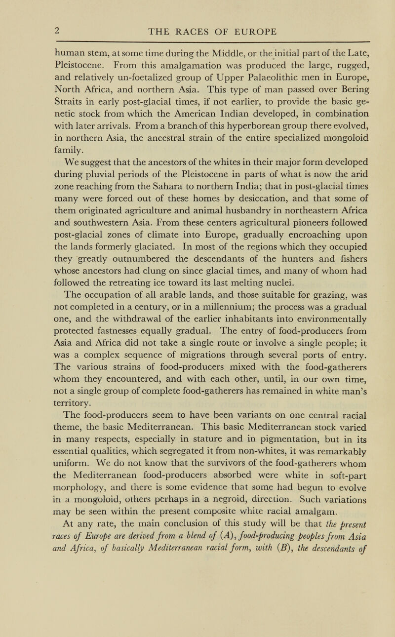 human stem, at some time during the Middle, or the initial part of the Late, Pleistocene. From this amalgamation was produced the large, rugged, and relatively un-foetalized group of Upper Palaeolithic men in Europe, North Africa, and northern Asia. This type of man passed over Bering Straits in early post-glacial times, if not earlier, to provide the basic ge netic stock from which the American Indian developed, in combination with later arrivals. From a branch of this hyperborean group there evolved, in northern Asia, the ancestral strain of the entire specialized mongoloid family. We suggest that the ancestors of the whites in their major form developed during pluvial periods of the Pleistocene in parts of what is now the arid zone reaching from the Sahara to northern India; that in post-glacial times many were forced out of these homes by desiccation, and that some of them originated agriculture and animal husbandry in northeastern Africa and southwestern Asia. From these centers agricultural pioneers followed post-glacial zones of climate into Europe, gradually encroaching upon the lands formerly glaciated. In most of the regions which they occupied they greatly outnumbered the descendants of the hunters and fishers whose ancestors had clung on since glacial times, and many of whom had followed the retreating ice toward its last melting nuclei. The occupation of all arable lands, and those suitable for grazing, was not completed in a century, or in a millennium; the process was a gradual one, and the withdrawal of the earlier inhabitants into environmentally protected fastnesses equally gradual. The entry of food-producers from Asia and Africa did not take a single route or involve a single people; it was a complex sequence of migrations through several ports of entry. The various strains of food-producers mixed with the food-gatherers whom they encountered, and with each other, until, in our own time, not a single group of complete food-gatherers has remained in white man's territory. The food-producers seem to have been variants on one central racial theme, the basic Mediterranean. This basic Mediterranean stock varied in many respects, especially in stature and in pigmentation, but in its essential qualities, which segregated it from non-whites, it was remarkably uniform. We do not know that the survivors of the food-gatherers whom the Mediterranean food-producers absorbed were white in soft-part morphology, and there is some evidence that some had begun to evolve in a mongoloid, others perhaps in a negroid, direction. Such variations may be seen within the present composite white racial amalgam. At any rate, the main conclusion of this study will be that the present races of Europe are derived from a blend of {A), food-producing peoples from Asia and Africa, of basically Mediterranean racial form, with (B), the descendants of