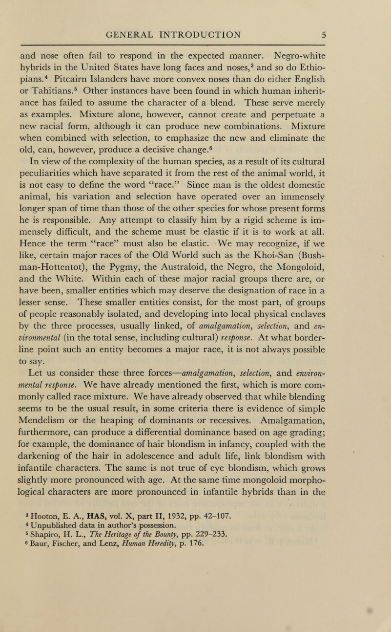 and nose often fail to respond in the expected manner. Negro-white hybrids in the United States have long faces and noses, 3 and so do Ethio pians. 4 Pitcairn Islanders have more convex noses than do either English or Tahitians. 6 Other instances have been found in which human inherit ance has failed to assume the character of a blend. These serve merely as examples. Mixture alone, however, cannot create and perpetuate a new racial form, although it can produce new combinations. Mixture when combined with selection, to emphasize the new and eliminate the old, can, however, produce a decisive change. 6 In view of the complexity of the human species, as a result of its cultural peculiarities which have separated it from the rest of the animal world, it is not easy to define the word race. Since man is the oldest domestic animal, his variation and selection have operated over an immensely longer span of time than those of the other species for whose present forms he is responsible. Any attempt to classify him by a rigid scheme is im mensely difficult, and the scheme must be elastic if it is to work at all. Hence the term race must also be elastic. We may recognize, if we like, certain major races of the Old World such as the Khoi-San (Bush man-Hottentot), the Pygmy, the Australoid, the Negro, the Mongoloid, and the White. Within each of these major racial groups there are, or have been, smaller entities which may deserve the designation of race in a lesser sense. These smaller entities consist, for the most part, of groups of people reasonably isolated, and developing into local physical enclaves by the three processes, usually linked, of amalgamation, selection , and en vironmental (in the total sense, including cultural) response. At what border line point such an entity becomes a major race, it is not always possible to say. Let us consider these three forces— amalgamation, selection , and environ mental response. We have already mentioned the first, which is more com monly called race mixture. We have already observed that while blending seems to be the usual result, in some criteria there is evidence of simple Mendelism or the heaping of dominants or récessives. Amalgamation, furthermore, can produce a differential dominance based on age grading; for example, the dominance of hair blondism in infancy, coupled with the darkening of the hair in adolescence and adult life, link blondism with infantile characters. The same is not true of eye blondism, which grows slightly more pronounced with age. At the same time mongoloid morpho logical characters are more pronounced in infantile hybrids than in the 3 Hooton, E. A., HAS, vol. X, part II, 1932, pp. 42-107. 4 Unpublished data in author's possession. 6 Shapiro, H. L., The Heritage of the Bounty, pp. 229-233. 6 Baur, Fischer, and Lenz, Human Heredity, p. 176.