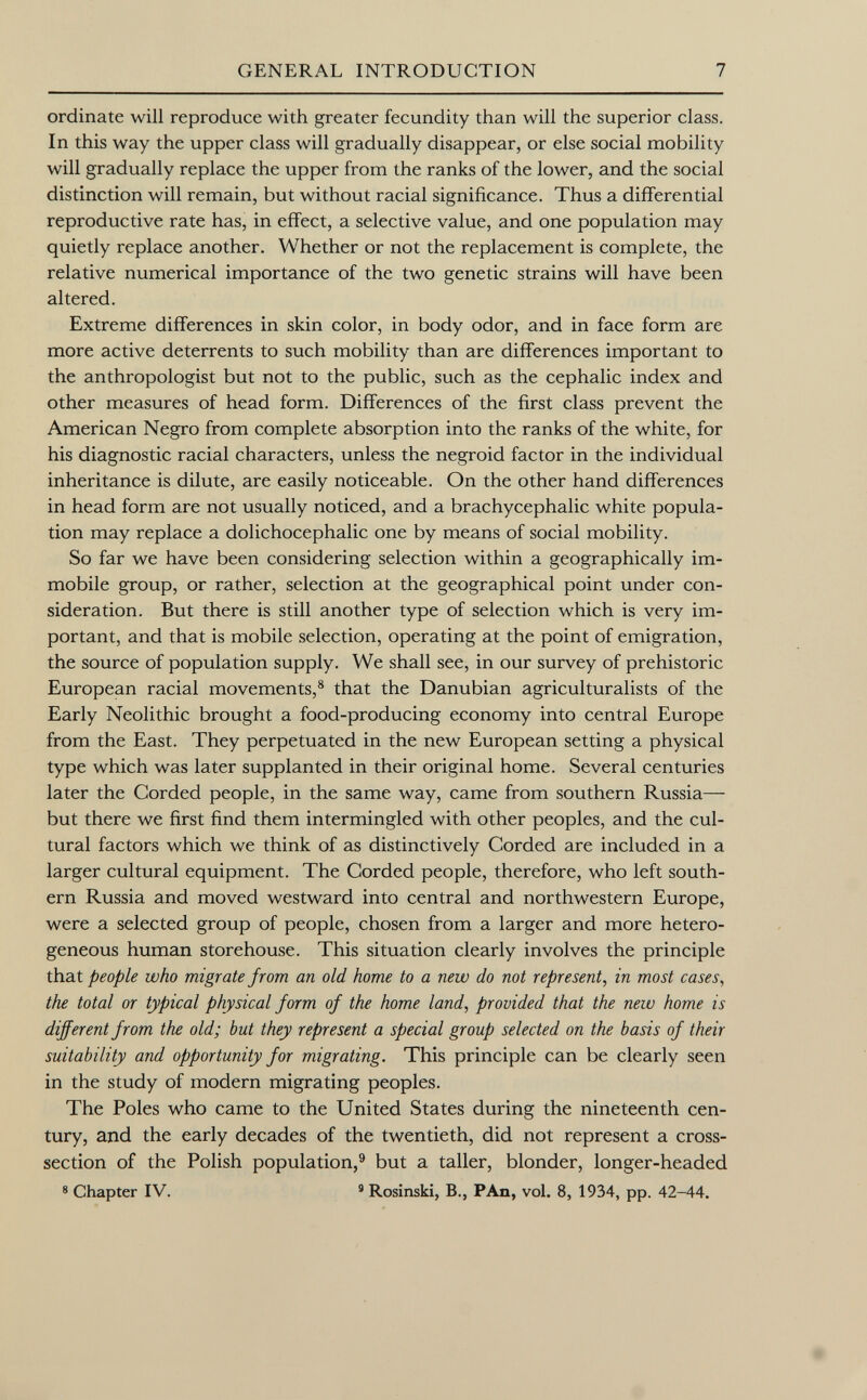 ordinate will reproduce with greater fecundity than will the superior class. In this way the upper class will gradually disappear, or else social mobility will gradually replace the upper from the ranks of the lower, and the social distinction will remain, but without racial significance. Thus a differential reproductive rate has, in effect, a selective value, and one population may quietly replace another. Whether or not the replacement is complete, the relative numerical importance of the two genetic strains will have been altered. Extreme differences in skin color, in body odor, and in face form are more active deterrents to such mobility than are differences important to the anthropologist but not to the public, such as the cephalic index and other measures of head form. Differences of the first class prevent the American Negro from complete absorption into the ranks of the white, for his diagnostic racial characters, unless the negroid factor in the individual inheritance is dilute, are easily noticeable. On the other hand differences in head form are not usually noticed, and a brachycephalic white popula tion may replace a dolichocephalic one by means of social mobility. So far we have been considering selection within a geographically im mobile group, or rather, selection at the geographical point under con sideration. But there is still another type of selection which is very im portant, and that is mobile selection, operating at the point of emigration, the source of population supply. We shall see, in our survey of prehistoric European racial movements, 8 that the Danubian agriculturalists of the Early Neolithic brought a food-producing economy into central Europe from the East. They perpetuated in the new European setting a physical type which was later supplanted in their original home. Several centuries later the Corded people, in the same way, came from southern Russia— but there we first find them intermingled with other peoples, and the cul tural factors which we think of as distinctively Corded are included in a larger cultural equipment. The Corded people, therefore, who left south ern Russia and moved westward into central and northwestern Europe, were a selected group of people, chosen from a larger and more hetero geneous human storehouse. This situation clearly involves the principle that people who migrate from an old home to a new do not represent, in most cases, the total or typical physical form of the home land, provided that the new home is different from the old; but they represent a special group selected on the basis of their suitability and opportunity for migrating. This principle can be clearly seen in the study of modern migrating peoples. The Poles who came to the United States during the nineteenth cen tury, and the early decades of the twentieth, did not represent a cross- section of the Polish population, 9 but a taller, blonder, longer-headed 8 Chapter IV. 9 Rosinski, B., PAn, vol. 8, 1934, pp. 42-44.