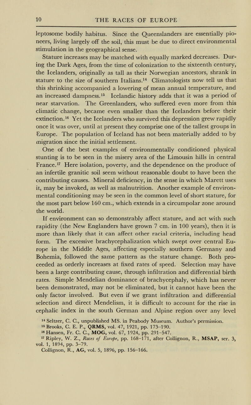 leptosome bodily habitus. Since the Queenslanders are essentially pio neers, living largely off the soil, this must be due to direct environmental stimulation in the geographical sense. Stature increases may be matched with equally marked decreases. Dur ing the Dark Ages, from the time of colonization to the sixteenth century, the Icelanders, originally as tall as their Norwegian ancestors, shrank in stature to the size of southern Italians. 14 Climatologists now tell us that this shrinking accompanied a lowering of mean annual temperature, and an increased dampness. 15 Icelandic history adds that it was a period of near starvation. The Greenlanders, who suffered even more from this climatic change, became even smaller than the Icelanders before their extinction. 16 Yet the Icelanders who survived this depression grew rapidly once it was over, until at present they comprise one of the tallest groups in Europe. The population of Iceland has not been materially added to by migration since the initial settlement. One of the best examples of environmentally conditioned physical stunting is to be seen in the misery area of the Limousin hills in central France. 17 Here isolation, poverty, and the dependence on the produce of an infertile granitic soil seem without reasonable doubt to have been the contributing causes. Mineral deficiency, in the sense in which Marett uses it, may be invoked, as well as malnutrition. Another example of environ mental conditioning may be seen in the common level of short stature, for the most part below 160 cm., which extends in a circumpolar zone around the world. If environment can so demonstrably affect stature, and act with such rapidity (the New Englanders have grown 7 cm. in 100 years), then it is more than likely that it can affect other racial criteria, including head form. The excessive brachycephalization which swept over central Eu rope in the Middle Ages, affecting especially southern Germany and Bohemia, followed the same pattern as the stature change. Both pro ceeded as orderly increases at fixed rates of speed. Selection may have been a large contributing cause, through infiltration and differential birth rates. Simple Mendelian dominance of brachycephaly, which has never been demonstrated, may not be eliminated, but it cannot have been the only factor involved. But even if we grant infiltration and differential selection and direct Mendelism, it is difficult to account for the rise in cephalic index in the south German and Alpine region over any level 14 Seltzer, C. C., unpublished MS. in Peabody Museum. Author's permission. 16 Brooks, G. E. P., QRMS, vol. 47, 1921, pp. 173-190. 16 Hansen, Fr. C. C., MOG, vol. 67, 1924, pp. 291-547. 17 Ripley, W. Z., Races of Europe, pp. 168-171, after Collignon, R., MSAP, ser. 3, vol. 1, 1894, pp. 3-79. Collignon, R., AG, vol. 5, 1896, pp. 156-166.