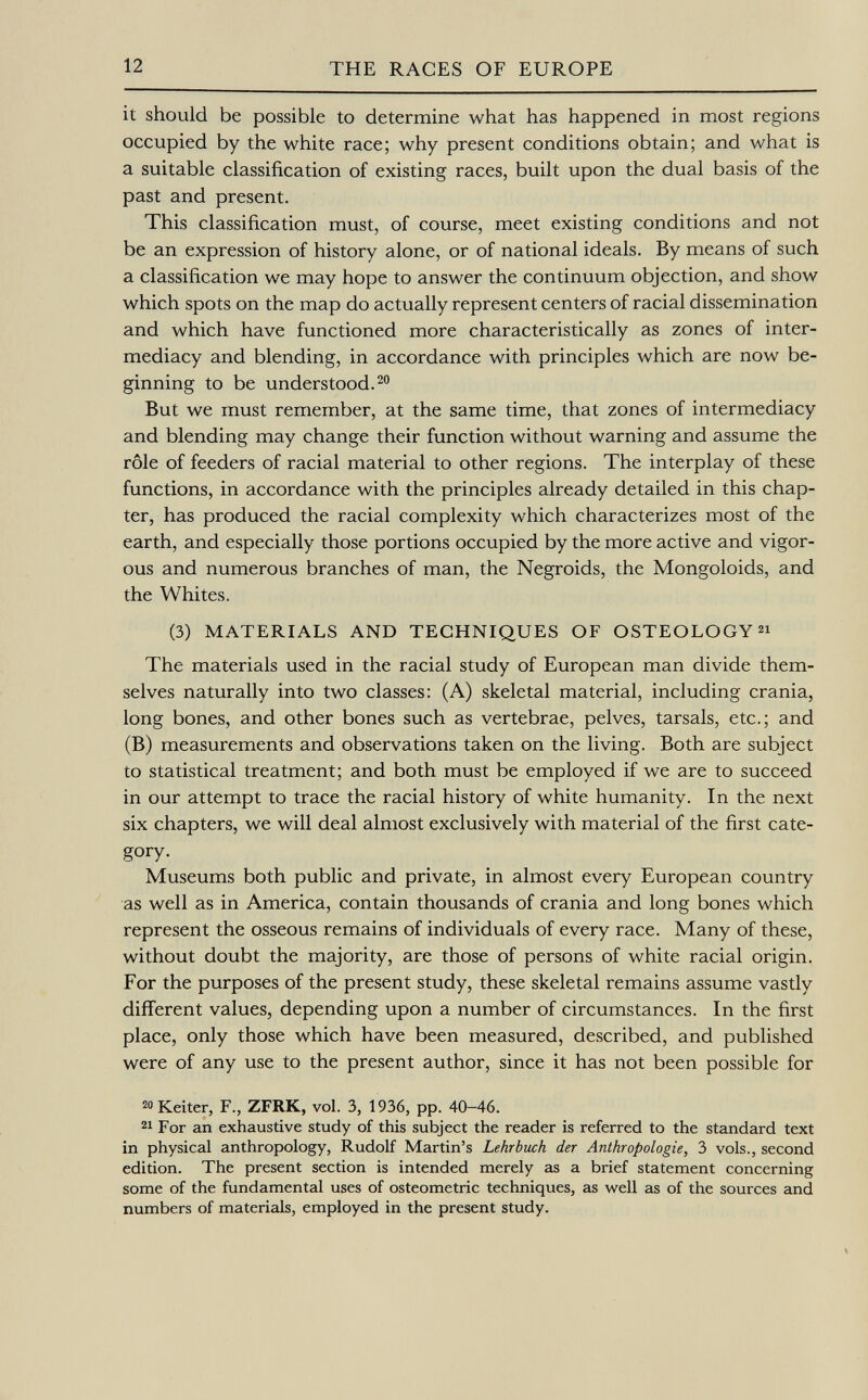 it should be possible to determine what has happened in most regions occupied by the white race; why present conditions obtain; and what is a suitable classification of existing races, built upon the dual basis of the past and present. This classification must, of course, meet existing conditions and not be an expression of history alone, or of national ideals. By means of such a classification we may hope to answer the continuum objection, and show which spots on the map do actually represent centers of racial dissemination and which have functioned more characteristically as zones of inter- mediacy and blending, in accordance with principles which are now be ginning to be understood. 20 But we must remember, at the same time, that zones of intermediacy and blending may change their function without warning and assume the rôle of feeders of racial material to other regions. The interplay of these functions, in accordance with the principles already detailed in this chap ter, has produced the racial complexity which characterizes most of the earth, and especially those portions occupied by the more active and vigor ous and numerous branches of man, the Negroids, the Mongoloids, and the Whites. (3) MATERIALS AND TECHNIQUES OF OSTEOLOGY 21 The materials used in the racial study of European man divide them selves naturally into two classes: (A) skeletal material, including crania, long bones, and other bones such as vertebrae, pelves, tarsals, etc.; and (B) measurements and observations taken on the living. Both are subject to statistical treatment; and both must be employed if we are to succeed in our attempt to trace the racial history of white humanity. In the next six chapters, we will deal almost exclusively with material of the first cate gory. Museums both public and private, in almost every European country as well as in America, contain thousands of crania and long bones which represent the osseous remains of individuals of every race. Many of these, without doubt the majority, are those of persons of white racial origin. For the purposes of the present study, these skeletal remains assume vastly different values, depending upon a number of circumstances. In the first place, only those which have been measured, described, and published were of any use to the present author, since it has not been possible for 20 Keiter, F., ZFRK, vol. 3, 1936, pp. 40-46. 21 For an exhaustive study of this subject the reader is referred to the standard text in physical anthropology, Rudolf Martin's Lehrbuch der Anthropologie, 3 vols., second edition. The present section is intended merely as a brief statement concerning some of the fundamental uses of Osteometrie techniques, as well as of the sources and numbers of materials, employed in the present study.