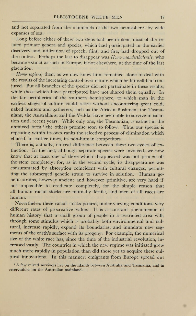 and not separated from the mainlands of the two hemispheres by wide expanses of sea. Long before either of these two steps had been taken, most of the re lated primate genera and species, which had participated in the earlier discovery and utilization of speech, flint, and fire, had dropped out of the contest. Perhaps the last to disappear was Homo neanderthalensis , who became extinct as such in Europe, if not elsewhere, at the time of the last glaciation. Homo sapiens, then, as we now know him, remained alone to deal with the results of the increasing control over nature which he himself had con jured. But all branches of the species did not participate in these results, while those which have participated have not shared them equally. In the far peripheries of the southern hemisphere, to which man in the earliest stages of culture could retire without encountering great cold, naked hunters and gatherers, such as the African Bushmen, the Tasma- nians, the Australians, and the Vedda, have been able to survive in isola tion until recent years. While only one, the Tasmanian, is extinct in the unmixed form, 1 the others promise soon to follow. Thus our species is repeating within its own ranks the selective process of elimination which effaced, in earlier times, its non-human competitors. There is, actually, no real difference between these two cycles of ex tinction. In the first, although separate species were involved, we now know that at least one of those which disappeared was not pruned off the stem completely; for, as in the second cycle, its disappearance was consummated by absorption coincident with cultural changes, permit ting the submerged genetic strain to survive in solution. Human ge netic strains, however ancient and however primitive, are very hard if not impossible to eradicate completely, for the simple reason that all human racial stocks are mutually fertile, and men of all races are human. Nevertheless these racial stocks possess, under varying conditions, very different rates of procreative value. It is a constant phenomenon of human history that a small group of people in a restricted area will, through some stimulus which is probably both environmental and cul tural, increase rapidly, expand its boundaries, and inundate new seg ments of the earth's surface with its progeny. For example, the numerical size of the white race has, since the time of the industrial revolution, in creased vastly. The countries in which the new regime was initiated grew much more rapidly in population than did those yet to acquire these cul tural innovations. In this manner, emigrants from Europe spread out 1 A few mixed survivors live on the islands between Australia and Tasmania, and in reservations on the Australian mainland.