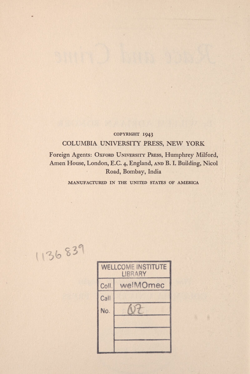 copyright i943 COLUMBIA UNIVERSITY PRESS, NEW YORK Foreign Agents: Oxford University Press, Humphrey Milford, Amen House, London, E.C. 4, England, and B. I. Building, Nicol Road, Bombay, India manufactured in the united states of america ß* WELLCOME INSTITUTE LIBRARY Coll welMOmec Call No. m