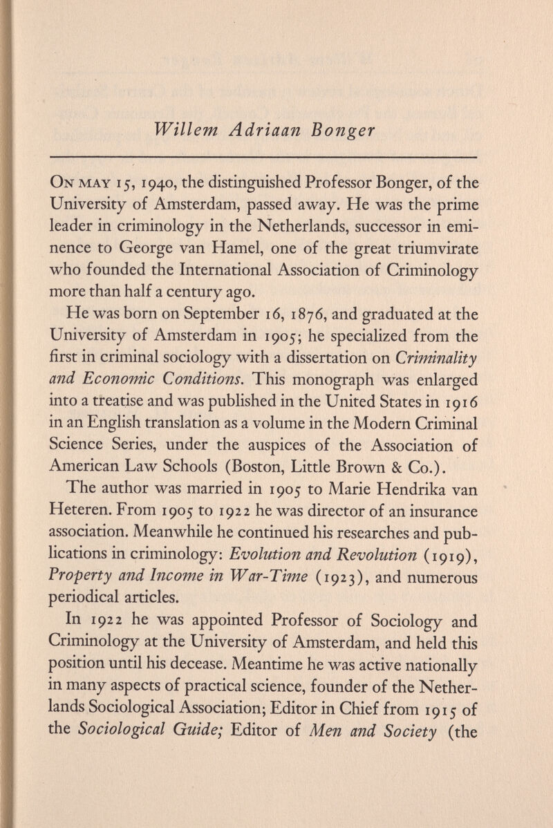 Willem Adriaan Bonger On may 15, 1940, the distinguished Professor Bonger, of the University of Amsterdam, passed away. He was the prime leader in criminology in the Netherlands, successor in emi nence to George van Hamel, one of the great triumvirate who founded the International Association of Criminology more than half a century ago. He was born on September 16, 1876, and graduated at the University of Amsterdam in 1905; he specialized from the first in criminal sociology with a dissertation on Criminality and Economic Conditions. This monograph was enlarged into a treatise and was published in the United States in 1916 in an English translation as a volume in the Modern Criminal Science Series, under the auspices of the Association of American Law Schools (Boston, Little Brown & Co.). The author was married in 1905 to Marie Hendrika van Heteren. From 1905 to 1922 he was director of an insurance association. Meanwhile he continued his researches and pub lications in criminology: Evolution and Revolution (1919), Property and Income in War-Time (1923), and numerous periodical articles. In 1922 he was appointed Professor of Sociology and Criminology at the University of Amsterdam, and held this position until his decease. Meantime he was active nationally in many aspects of practical science, founder of the Nether lands Sociological Association; Editor in Chief from 1915 of the Sociological Guide; Editor of Men and Society (the