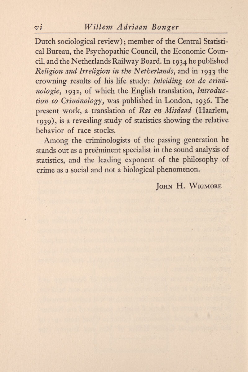 Dutch sociological review) ; member of the Central Statisti cal Bureau, the Psychopathic Council, the Economic Coun cil, and the Netherlands Railway Board. In 1934 he published Religion and Irréligion in the Netherlands, and in 1933 the crowning results of his life study: Inleiding tot de crimi nologie, 1932, of which the English translation, Introduc tion to Criminology, was published in London, 1936. The present work, a translation of Ras en Misdaad (Haarlem, 1939), is a revealing study of statistics showing the relative behavior of race stocks. Among the criminologists of the passing generation he stands out as a prééminent specialist in the sound analysis of statistics, and the leading exponent of the philosophy of crime as a social and not a biological phenomenon. John H. Wigmore