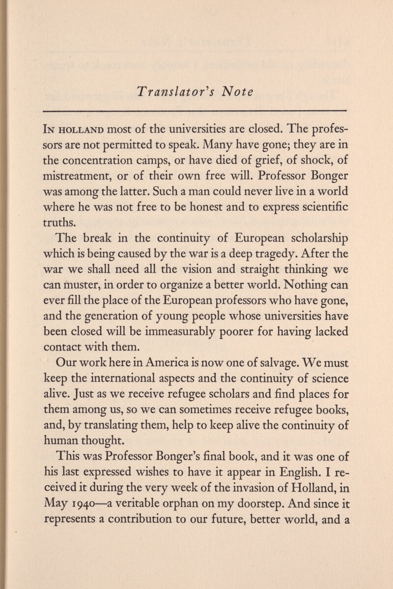 Translator's Note In Holland most of the universities are closed. The profes sors are not permitted to speak. Many have gone; they are in the concentration camps, or have died of grief, of shock, of mistreatment, or of their own free will. Professor Bonger was among the latter. Such a man could never live in a world where he was not free to be honest and to express scientific truths. The break in the continuity of European scholarship which is being caused by the war is a deep tragedy. After the war we shall need all the vision and straight thinking we can muster, in order to organize a better world. Nothing can ever fill the place of the European professors who have gone, and the generation of young people whose universities have been closed will be immeasurably poorer for having lacked contact with them. Our work here in America is now one of salvage. We must keep the international aspects and the continuity of science alive. Just as we receive refugee scholars and find places for them among us, so we can sometimes receive refugee books, and, by translating them, help to keep alive the continuity of human thought. This was Professor Bonger's final book, and it was one of his last expressed wishes to have it appear in English. I re ceived it during the very week of the invasion of Holland, in May 1940—a veritable orphan on my doorstep. And since it represents a contribution to our future, better world, and a