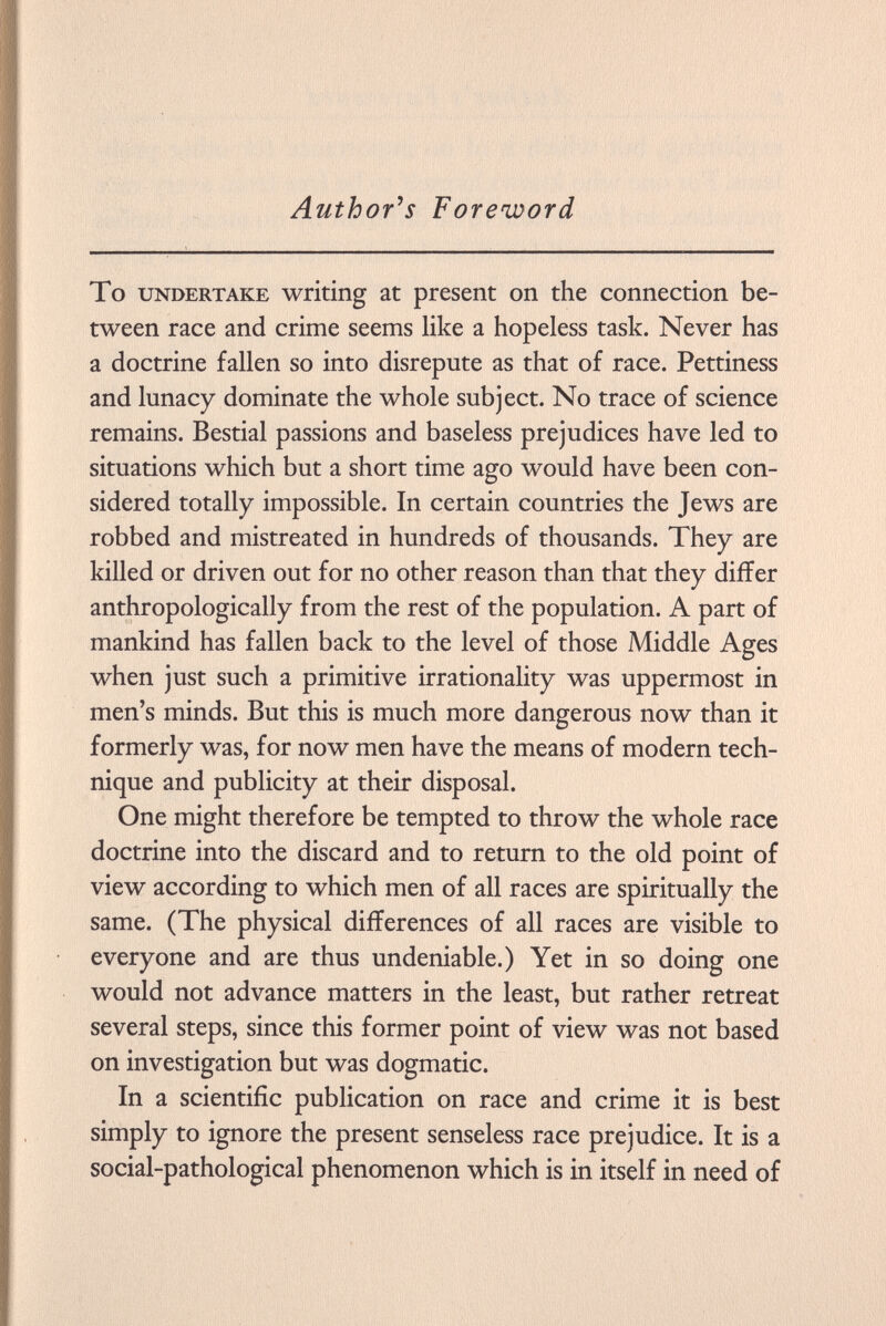 Author's Foreword To undertake writing at present on the connection be tween race and crime seems like a hopeless task. Never has a doctrine fallen so into disrepute as that of race. Pettiness and lunacy dominate the whole subject. No trace of science remains. Bestial passions and baseless prejudices have led to situations which but a short time ago would have been con sidered totally impossible. In certain countries the Jews are robbed and mistreated in hundreds of thousands. They are killed or driven out for no other reason than that they differ anthropologically from the rest of the population. A part of mankind has fallen back to the level of those Middle Ages when just such a primitive irrationality was uppermost in men's minds. But this is much more dangerous now than it formerly was, for now men have the means of modern tech nique and publicity at their disposal. One might therefore be tempted to throw the whole race doctrine into the discard and to return to the old point of view according to which men of all races are spiritually the same. (The physical differences of all races are visible to everyone and are thus undeniable.) Yet in so doing one would not advance matters in the least, but rather retreat several steps, since this former point of view was not based on investigation but was dogmatic. In a scientific publication on race and crime it is best simply to ignore the present senseless race prejudice. It is a social-pathological phenomenon which is in itself in need of