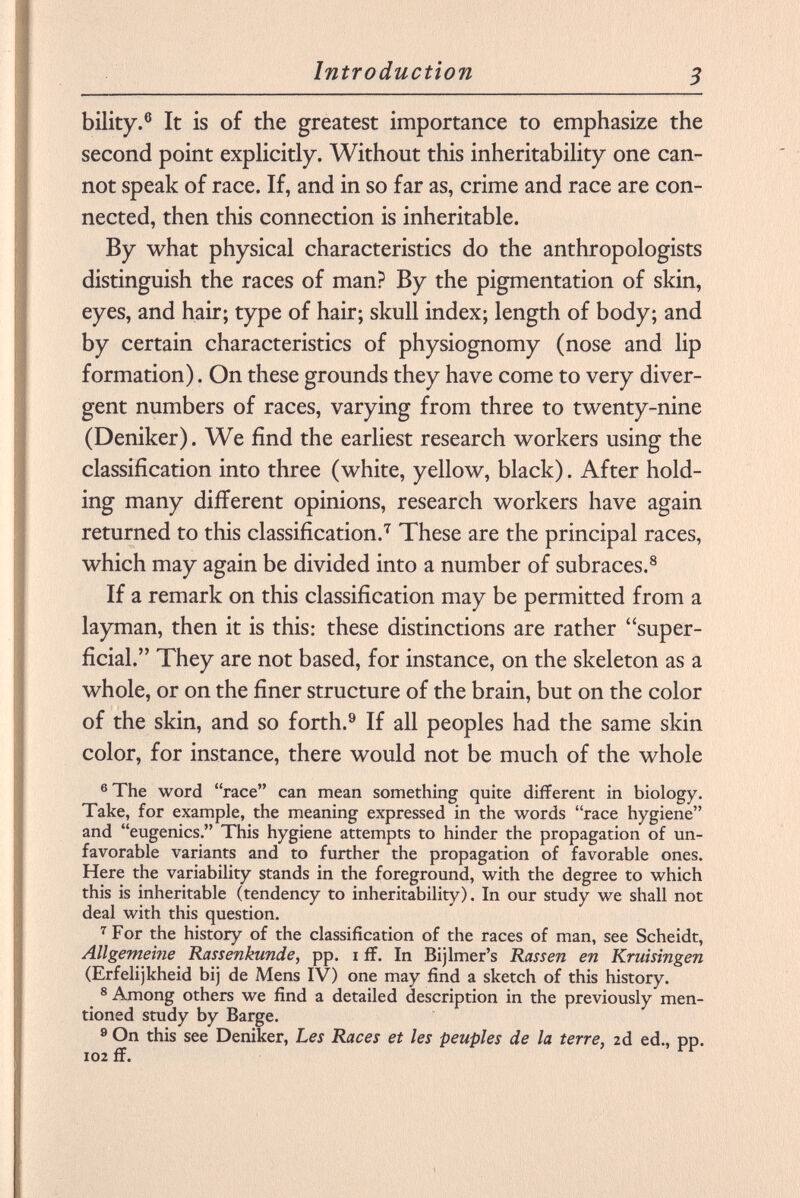 bility. 6 It is of the greatest importance to emphasize the second point explicitly. Without this inheritability one can not speak of race. If, and in so far as, crime and race are con nected, then this connection is inheritable. By what physical characteristics do the anthropologists distinguish the races of man? By the pigmentation of skin, eyes, and hair; type of hair; skull index; length of body; and by certain characteristics of physiognomy (nose and lip formation). On these grounds they have come to very diver gent numbers of races, varying from three to twenty-nine (Deniker). We find the earliest research workers using the classification into three (white, yellow, black). After hold ing many different opinions, research workers have again returned to this classification. 7 These are the principal races, which may again be divided into a number of subraces. 8 If a remark on this classification may be permitted from a layman, then it is this: these distinctions are rather super ficial. They are not based, for instance, on the skeleton as a whole, or on the finer structure of the brain, but on the color of the skin, and so forth. 9 If all peoples had the same skin color, for instance, there would not be much of the whole 6 The word race can mean something quite different in biology. Take, for example, the meaning expressed in the words race hygiene and eugenics. This hygiene attempts to hinder the propagation of un favorable variants and to further the propagation of favorable ones. Here the variability stands in the foreground, with the degree to which this is inheritable (tendency to inheritability). In our study we shall not deal with this question. 7 For the history of the classification of the races of man, see Scheidt, Allgemeine Rassenkunde, pp. i ff. In Bijlmer's Rassen en Kruisingen (Erfelijkheid bij de Mens IV) one may find a sketch of this history. 8 Among others we find a detailed description in the previously men tioned study by Barge. 9 On this see Deniker, Les Races et les peuples de la terre, là ed., pp. 102 ff.