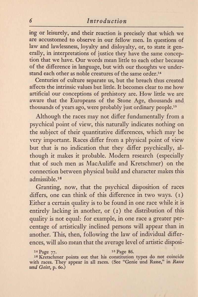 ing or leisurely, and their reaction is precisely that which we are accustomed to observe in our fellow men. In questions of law and lawlessness, loyalty and disloyalty, or, to state it gen erally, in interpretations of justice they have the same concep tion that we have. Our words mean little to each other because of the difference in language, but with our thoughts we under stand each other as noble creatures of the same order. 14 Centuries of culture separate us, but the breach thus created affects the intrinsic values but little. It becomes clear to me how artificial our conceptions of prehistory are. How little we are aware that the Europeans of the Stone Age, thousands and thousands of years ago, were probably just ordinary people. 15 Although the races may not differ fundamentally from a psychical point of view, this naturally indicates nothing on the subject of their quantitative differences, which may be very important. Races differ from a physical point of view but that is no indication that they differ psychically, al though it makes it probable. Modern research (especially that of such men as MacAuliffe and Kretschmer) on the connection between physical build and character makes this admissible. 16 Granting, now, that the psychical disposition of races differs, one can think of this difference in two ways, (i) Either a certain quality is to be found in one race while it is entirely lacking in another, or (2) the distribution of this quality is not equal: for example, in one race a greater per centage of artistically inclined persons will appear than in another. This, then, following the law of individual differ ences, will also mean that the average level of artistic disposi- 14 Page 77. 15 Page 86. 16 Kretschmer points out that his constitution types do not coincide with races. They appear in all races. (See Genie und Rasse, in Rasse und Geist, p. 60.)