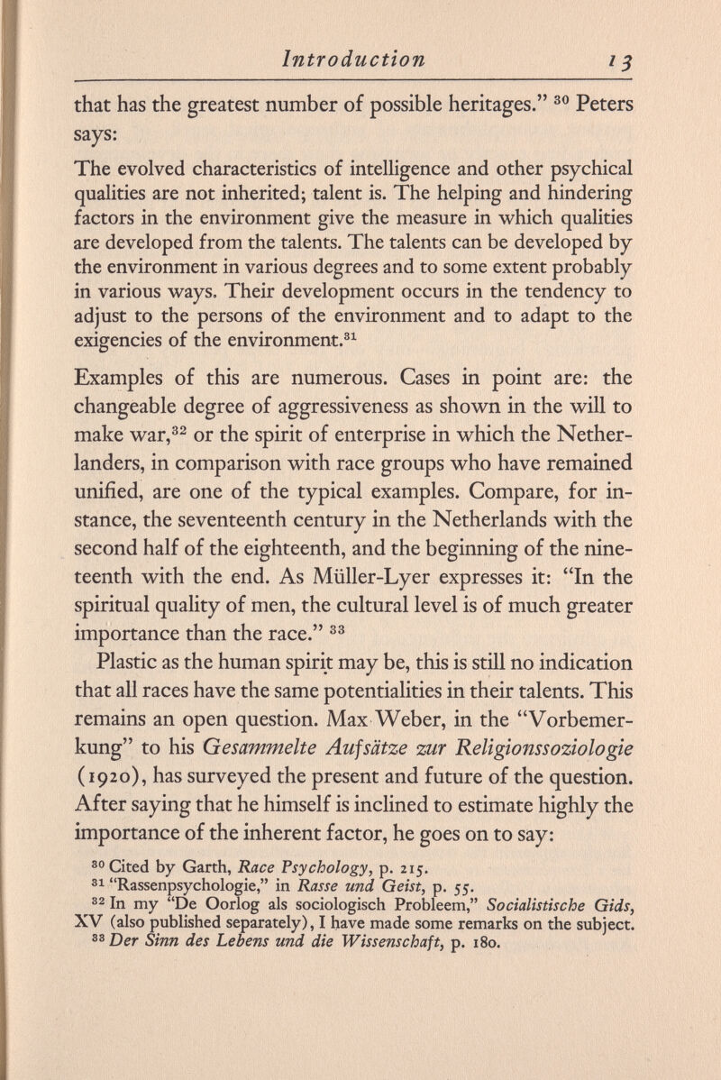 that has the greatest number of possible heritages. 30 Peters says: The evolved characteristics of intelligence and other psychical qualities are not inherited; talent is. The helping and hindering factors in the environment give the measure in which qualities are developed from the talents. The talents can be developed by the environment in various degrees and to some extent probably in various ways. Their development occurs in the tendency to adjust to the persons of the environment and to adapt to the exigencies of the environment. 31 Examples of this are numerous. Cases in point are: the changeable degree of aggressiveness as shown in the will to make war, 32 or the spirit of enterprise in which the Nether- landers, in comparison with race groups who have remained unified, are one of the typical examples. Compare, for in stance, the seventeenth century in the Netherlands with the second half of the eighteenth, and the beginning of the nine teenth with the end. As Miiller-Lyer expresses it: In the spiritual quality of men, the cultural level is of much greater importance than the race. 33 Plastic as the human spirit may be, this is still no indication that all races have the same potentialities in their talents. This remains an open question. Max Weber, in the Vorbemer kung to his Gesammelte Aufsätze zur Religionssoziologie (1920), has surveyed the present and future of the question. After saying that he himself is inclined to estimate highly the importance of the inherent factor, he goes on to say: 30 Cited by Garth, Race Psychology, p. 215. 31 Rassenpsychologie, in Rasse und Geist, p. 55. 32 In my De Oorlog als sociologisch Probleem, Socialistische Gids, XV (also published separately), I have made some remarks on the subject. 33 Der Sinn des Lebens und die Wissenschaft, p. 180.