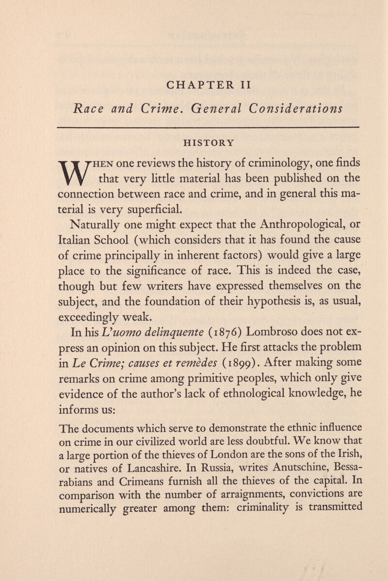 CHAPTER II Race and Crime. General Considerations history When one reviews the history of criminology, one finds that very little material has been published on the connection between race and crime, and in general this ma terial is very superficial. Naturally one might expect that the Anthropological, or Italian School (which considers that it has found the cause of crime principally in inherent factors) would give a large place to the significance of race. This is indeed the case, though but few writers have expressed themselves on the subject, and the foundation of their hypothesis is, as usual, exceedingly weak. In his Uuomo delinquente (1876) Lombroso does not ex press an opinion on this subject. He first attacks the problem in Le Crime; causes et remèdes (1899). After making some remarks on crime among primitive peoples, which only give evidence of the author's lack of ethnological knowledge, he informs us: The documents which serve to demonstrate the ethnic influence on crime in our civilized world are less doubtful. We know that a large portion of the thieves of London are the sons of the Irish, or natives of Lancashire. In Russia, writes Anutschine, Bessa- rabians and Crimeans furnish all the thieves of the capital. In comparison with the number of arraignments, convictions are numerically greater among them: criminality is transmitted