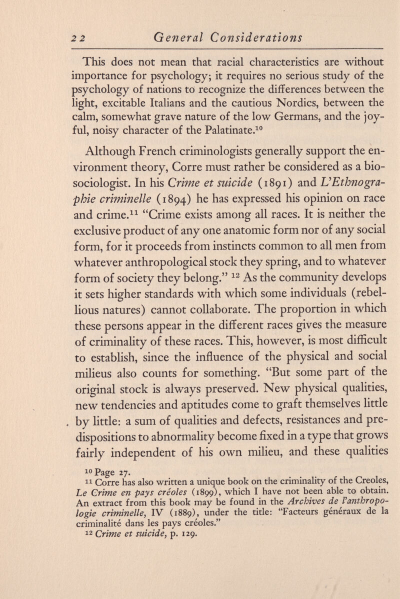 This does not mean that racial characteristics are without importance for psychology; it requires no serious study of the psychology of nations to recognize the differences between the light, excitable Italians and the cautious Nordics, between the calm, somewhat grave nature of the low Germans, and the joy ful, noisy character of the Palatinate. 10 Although French criminologists generally support the en vironment theory, Corre must rather be considered as a bio- sociologist. In his Crime et suicide (1891) and L'Ethnogra phie cri?ninelle (1894) he has expressed his opinion on race and crime. 11 Crime exists among all races. It is neither the exclusive product of any one anatomic form nor of any social form, for it proceeds from instincts common to all men from whatever anthropological stock they spring, and to whatever form of society they belong. 12 As the community develops it sets higher standards with which some individuals (rebel lious natures) cannot collaborate. The proportion in which these persons appear in the different races gives the measure of criminality of these races. This, however, is most difficult to establish, since the influence of the physical and social milieus also counts for something. But some part of the original stock is always preserved. New physical qualities, new tendencies and aptitudes come to graft themselves little . by little: a sum of qualities and defects, resistances and pre dispositions to abnormality become fixed in a type that grows fairly independent of his own milieu, and these qualities 10 Page 27. 11 Corre has also written a unique book on the criminality of the Creoles, Le Crime en pays créoles (1899), which I have not been able to obtain. An extract from this book may be found in the Archives de Vanthropo logie criminelle, IV (1889), under the title: Facteurs généraux de la criminalité dans les pays créoles. 12 Crime et suicide, p. 129.