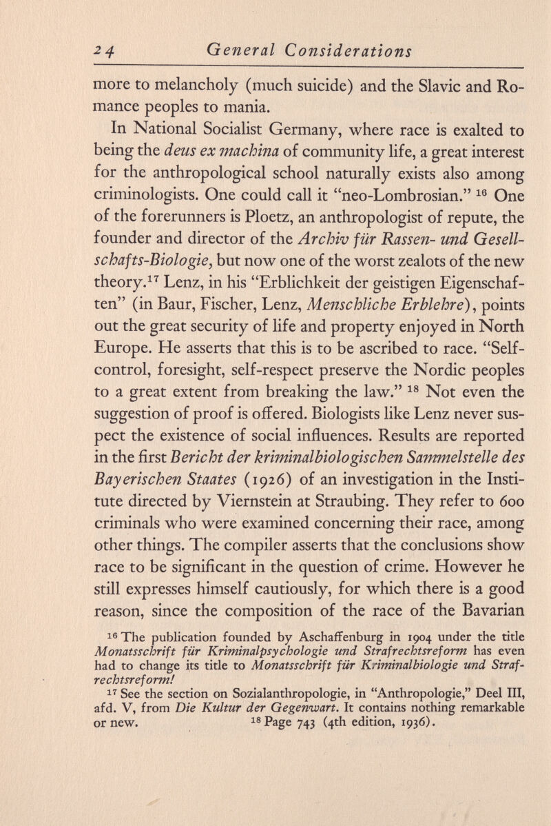 more to melancholy (much suicide) and the Slavic and Ro mance peoples to mania. In National Socialist Germany, where race is exalted to being the deus ex machina of community life, a great interest for the anthropological school naturally exists also among criminologists. One could call it neo-Lombrosian. 16 One of the forerunners is Ploetz, an anthropologist of repute, the founder and director of the Archiv für Rassen- und Gesell schafts-Biologie , but now one of the worst zealots of the new theory. 17 Lenz, in his Erblichkeit der geistigen Eigenschaf ten (in Baur, Fischer, Lenz, Menschliche Erblehre ), points out the great security of life and property enjoyed in North Europe. He asserts that this is to be ascribed to race. Self- control, foresight, self-respect preserve the Nordic peoples to a great extent from breaking the law. 18 Not even the suggestion of proof is offered. Biologists like Lenz never sus pect the existence of social influences. Results are reported in the first Bericht der kriminalbiologischen Sammelstelle des Bayerischen Staates (1926) of an investigation in the Insti tute directed by Viernstein at Straubing. They refer to 600 criminals who were examined concerning their race, among other things. The compiler asserts that the conclusions show race to be significant in the question of crime. However he still expresses himself cautiously, for which there is a good reason, since the composition of the race of the Bavarian 16 The publication founded by Aschaffenburg in 1904 under the title Monatsschrift für Kriminalpsychologie und Strafrechtsreform has even had to change its title to Monatsschrift für Kriminalbiologie und Straf rechtsreform! 17 See the section on Sozialanthropologie, in Anthropologie, Deel III, afd. V, from Die Kultur der Gegenwart. It contains nothing remarkable or new. 18 Page 743 (4th edition, 1936).