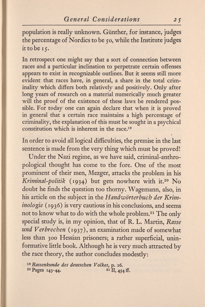 population is really unknown. Günther, for instance, judges the percentage of Nordics to be 50, while the Institute judges it to be 15. In retrospect one might say that a sort of connection between races and a particular inclination to perpetrate certain offenses appears to exist in recognizable outlines. But it seems still more evident that races have, in general, a share in the total crim inality which differs both relatively and positively. Only after long years of research on a material numerically much greater will the proof of the existence of these laws be rendered pos sible. For today one can again declare that when it is proved in general that a certain race maintains a high percentage of criminality, the explanation of this must be sought in a psychical constitution which is inherent in the race. 19 In order to avoid all logical difficulties, the premise in the last sentence is made from the very thing which must be proved! Under the Nazi regime, as we have said, criminal-anthro pological thought has come to the fore. One of the most prominent of their men, Mezger, attacks the problem in his Kriminal-politik (1934) but gets nowhere with it. 20 No doubt he finds the question too thorny. Wagemann, also, in his article on the subject in the Handwörterbuch der Krim inologie ( 1936) is very cautious in his conclusions, and seems not to know what to do with the whole problem. 21 The only special study is, in my opinion, that of R. L. Martin, Rasse und Verbrechen (1937), an examination made of somewhat less than 300 Hessian prisoners; a rather superficial, unin- formative little book. Although he is very much attracted by the race theory, the author concludes modestly: 19 Rassenkunde des deutschen Volkes, p. 26. 20 Pages 143-44. 21 II, 454 ff.