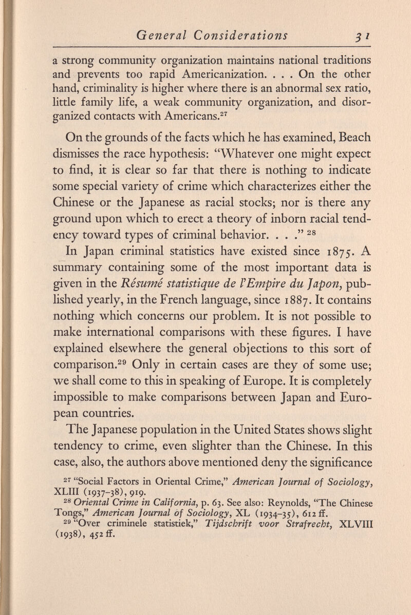 a strong community organization maintains national traditions and prevents too rapid Americanization. . . . On the other hand, criminality is higher where there is an abnormal sex ratio, little family life, a weak community organization, and disor ganized contacts with Americans. 27 On the grounds of the facts which he has examined, Beach dismisses the race hypothesis: Whatever one might expect to find, it is clear so far that there is nothing to indicate some special variety of crime which characterizes either the Chinese or the Japanese as racial stocks; nor is there any ground upon which to erect a theory of inborn racial tend ency toward types of criminal behavior. . . 28 In Japan criminal statistics have existed since 1875. A summary containing some of the most important data is given in the Résumé statistique de l'Empire du Japon, pub lished yearly, in the French language, since 1887. It contains nothing which concerns our problem. It is not possible to make international comparisons with these figures. I have explained elsewhere the general objections to this sort of comparison. 29 Only in certain cases are they of some use; we shall come to this in speaking of Europe. It is completely impossible to make comparisons between Japan and Euro pean countries. The Japanese population in the United States shows slight tendency to crime, even slighter than the Chinese. In this case, also, the authors above mentioned deny the significance 27 Social Factors in Oriental Crime, American Journal of Sociology, XLIII (1937-38), 919. 28 Oriental Crime in California, p. 63. See also: Reynolds, The Chinese Tongs, American Journal of Sociology, XL (1934-35), 612 if. 29 Over criminele statistiek, Tijdschrift voor Straf re cht, XL VIII (1938), 452ff.