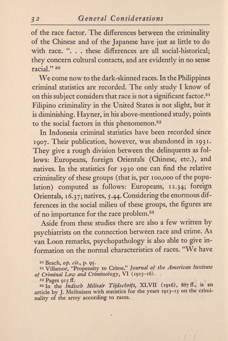 of the race factor. The differences between the criminality of the Chinese and of the Japanese have just as little to do with race. . . . these differences are all social-historical; they concern cultural contacts, and are evidently in no sense racial. 30 We come now to the dark-skinned races. In the Philippines criminal statistics are recorded. The only study I know of on this subject considers that race is not a significant factor. 31 Filipino criminality in the United States is not slight, but it is diminishing. Hayner, in his above-mentioned study, points to the social factors in this phenomenon. 32 In Indonesia criminal statistics have been recorded since 1907. Their publication, however, was abandoned in 1931. They give a rough division between the delinquents as fol lows: Europeans, foreign Orientals (Chinese, etc.), and natives. In the statistics for 1930 one can find the relative criminality of these groups (that is, per 100,000 of the popu lation) computed as follows: Europeans, 12.34; foreign Orientals, 16.37; natives, 5.44. Considering the enormous dif ferences in the social milieu of these groups, the figures are of no importance for the race problem. 33 Aside from these studies there are also a few written by psychiatrists on the connection between race and crime. As van Loon remarks, psychopathology is also able to give in formation on the normal characteristics of races. We have 30 Beach, op. cit., p. 95. 31 Villamor, Propensity to Crime, Journal of the American Institute of Criminal Law and Criminology, VI (1915-16). 32 Pages 915 ff. 33 In the Indisch Militair Tijdschrift , XLVII (1916), 867 ff., is an article by J. Meihuizen with statistics for the years 1913-15 on the crimi nality of the army according to races.