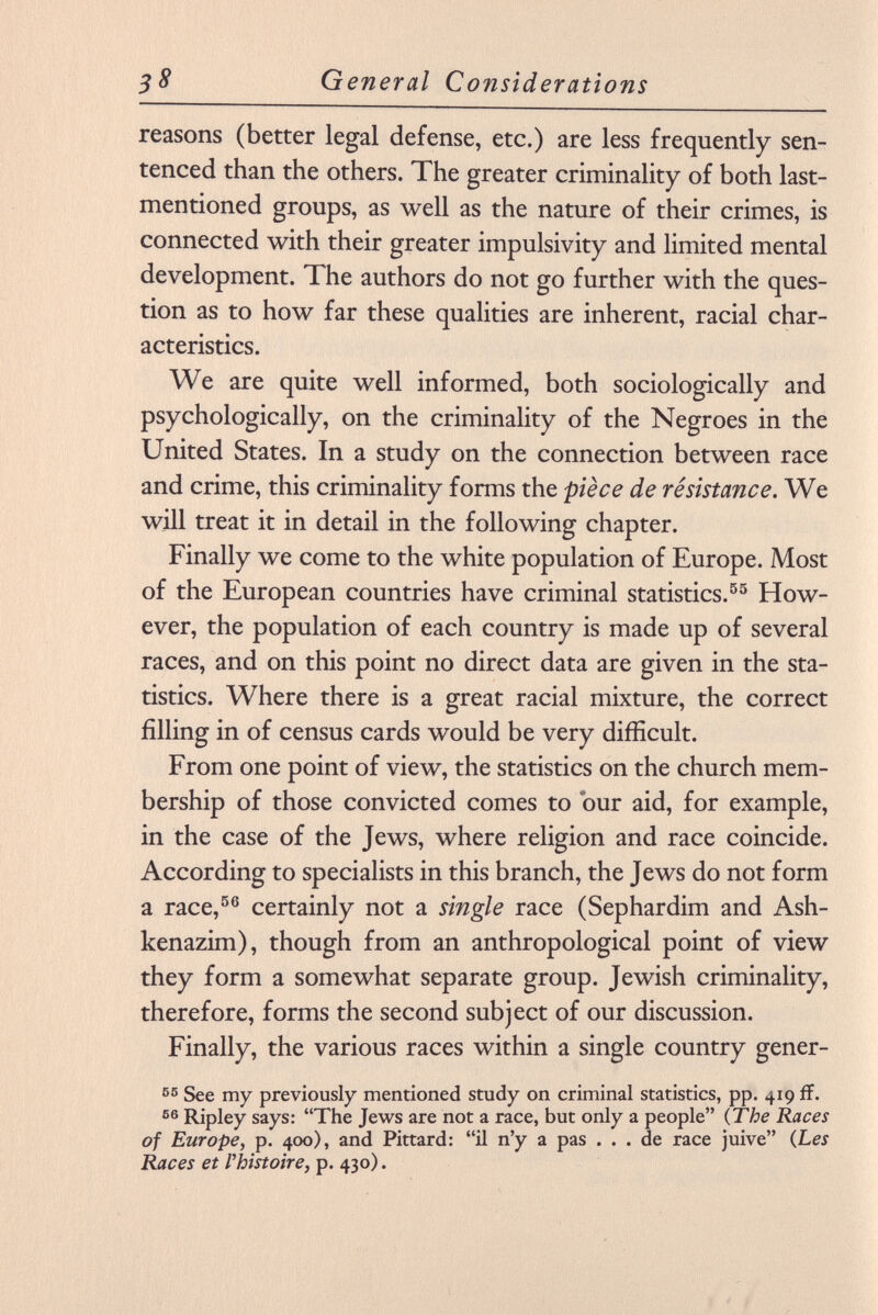 reasons (better legal defense, etc.) are less frequently sen tenced than the others. The greater criminality of both last- mentioned groups, as well as the nature of their crimes, is connected with their greater impulsivity and limited mental development. The authors do not go further with the ques tion as to how far these qualities are inherent, racial char acteristics. We are quite well informed, both sociologically and psychologically, on the criminality of the Negroes in the United States. In a study on the connection between race and crime, this criminality forms the pièce de résistance. We will treat it in detail in the following chapter. Finally we come to the white population of Europe. Most of the European countries have criminal statistics. 55 How ever, the population of each country is made up of several races, and on this point no direct data are given in the sta tistics. Where there is a great racial mixture, the correct filling in of census cards would be very difficult. From one point of view, the statistics on the church mem bership of those convicted comes to our aid, for example, in the case of the Jews, where religion and race coincide. According to specialists in this branch, the Jews do not form a race, 56 certainly not a single race (Sephardim and Ash- kenazim), though from an anthropological point of view they form a somewhat separate group. Jewish criminality, therefore, forms the second subject of our discussion. Finally, the various races within a single country gener- 55 See my previously mentioned study on criminal statistics, pp. 419 if. 56 Ripley says: The Jews are not a race, but only a people ( The Races of Europe, p. 400), and Pittard: il n'y a pas ... de race juive ( Les Races et l'histoire, p. 430).