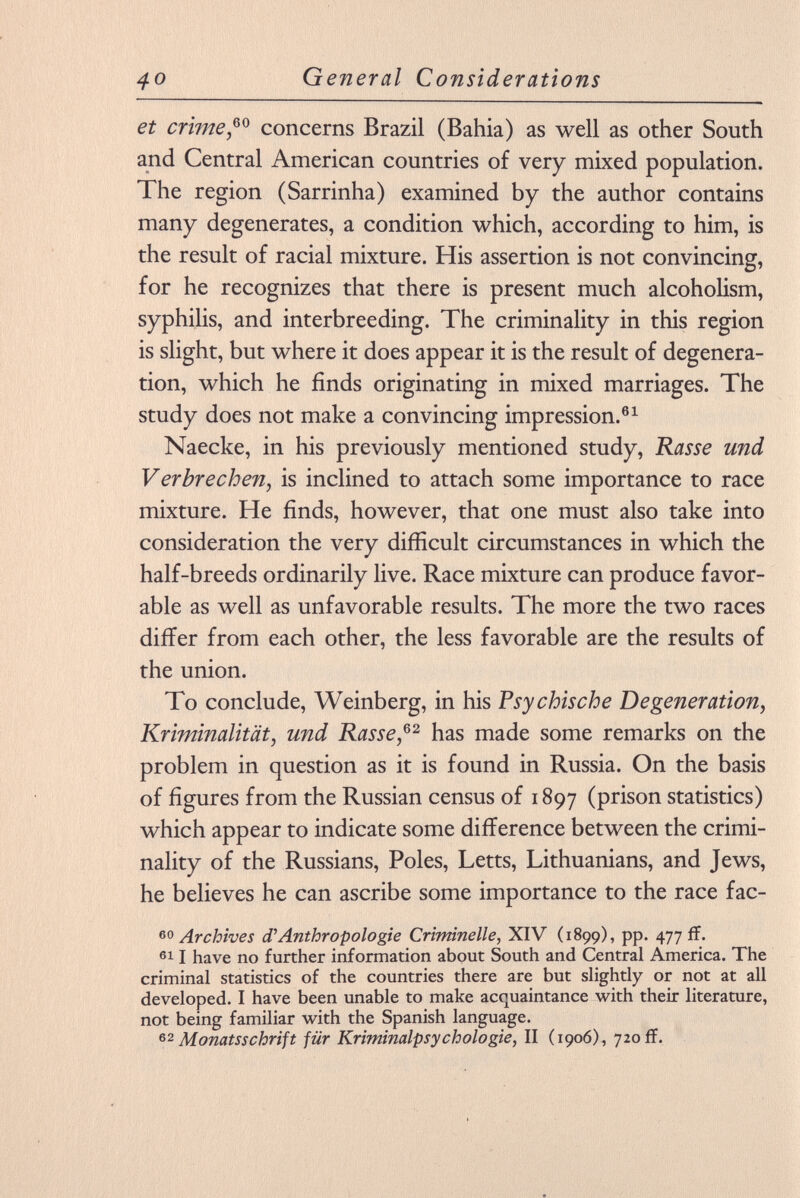 et crime,™ concerns Brazil (Bahia) as well as other South and Central American countries of very mixed population. The region (Sarrinha) examined by the author contains many degenerates, a condition which, according to him, is the result of racial mixture. His assertion is not convincing, for he recognizes that there is present much alcoholism, syphilis, and interbreeding. The criminality in this region is slight, but where it does appear it is the result of degenera tion, which he finds originating in mixed marriages. The study does not make a convincing impression. 61 Naecke, in his previously mentioned study, Rasse und Verbrechen, is inclined to attach some importance to race mixture. He finds, however, that one must also take into consideration the very difficult circumstances in which the half-breeds ordinarily live. Race mixture can produce favor able as well as unfavorable results. The more the two races differ from each other, the less favorable are the results of the union. To conclude, Weinberg, in his Psy chis che Degeneration, Kriminalität, und Rasse, 62 has made some remarks on the problem in question as it is found in Russia. On the basis of figures from the Russian census of 1897 (prison statistics) which appear to indicate some difference between the crimi nality of the Russians, Poles, Letts, Lithuanians, and Jews, he believes he can ascribe some importance to the race fac- 60 Archives d'Anthropologie Criminelle, XIV (1899), pp. 477 ff. 61 1 have no further information about South and Central America. The criminal statistics of the countries there are but slightly or not at all developed. I have been unable to make acquaintance with their literature, not being familiar with the Spanish language. Monatsschrift für Kriminalpsychologie, II (1906), 720 ff.