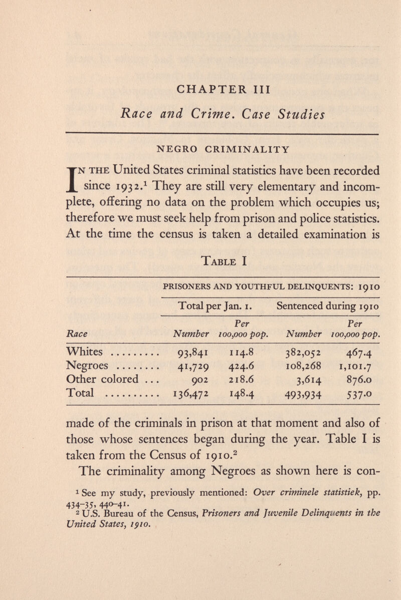 CHAPTER III Race and Crime. Case Studies NEGRO CRIMINALITY In the United States criminal statistics have been recorded since 193 2. 1 They are still very elementary and incom plete, offering no data on the problem which occupies us; therefore we must seek help from prison and police statistics. At the time the census is taken a detailed examination is Table I prisoners and youthful delinquents: 19 io Total per Jan. 1. Sentenced during 1910 Per Per Race Number 100,000 pop. Number 100,000 pop. Whites . 93,841 114.8 382,052 4674 Negroes . 41,729 424.6 108,268 1,101.7 Other colored .. 902 218.6 3.614 876.0 Total . 136,472 148.4 493.934 537-0 made of the criminals in prison at that moment and also of those whose sentences began during the year. Table I is taken from the Census of 1910. 2 The criminality among Negroes as shown here is con- 1 See my study, previously mentioned: Over crimínele statistiek, pp. 434-35» 440-4 2 U.S. Bureau of the Census, Prisoners and Juvenile Delinquents in the United States, 1910.