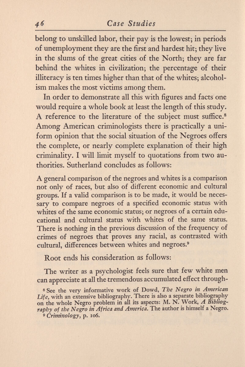belong to unskilled labor, their pay is the lowest; in periods of unemployment they are the first and hardest hit; they live in the slums of the great cities of the North; they are far behind the whites in civilization; the percentage of their illiteracy is ten times higher than that of the whites; alcohol ism makes the most victims among them. In order to demonstrate all this with figures and facts one would require a whole book at least the length of this study. A reference to the literature of the subject must suffice. 8 Among American criminologists there is practically a uni form opinion that the social situation of the Negroes offers the complete, or nearly complete explanation of their high criminality. I will limit myself to quotations from two au thorities. Sutherland concludes as follows: A general comparison of the negroes and whites is a comparison not only of races, but also of different economic and cultural groups. If a valid comparison is to be made, it would be neces sary to compare negroes of a specified economic status with whites of the same economic status; or negroes of a certain edu cational and cultural status with whites of the same status. There is nothing in the previous discussion of the frequency of crimes of negroes that proves any racial, as contrasted with cultural, differences between whites and negroes. 9 Root ends his consideration as follows: The writer as a psychologist feels sure that few white men can appreciate at all the tremendous accumulated effect through- 8 See the very informative work of Dowd, The Negro in American Life, with an extensive bibliography. There is also a separate bibliography on the whole Negro problem in all its aspects: M. N. Work, A Bibliog raphy of the Negro in Africa and America . The author is himself a Negro. 9 Criminology, p. io6.