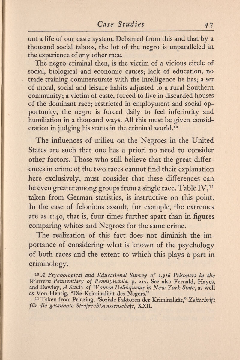 out a life of our caste system. Debarred from this and that by a thousand social taboos, the lot of the negro is unparalleled in the experience of any other race. The negro criminal then, is the victim of a vicious circle of social, biological and economic causes; lack of education, no trade training commensurate with the intelligence he has; a set of moral, social and leisure habits adjusted to a rural Southern community; a victim of caste, forced to live in discarded houses of the dominant race; restricted in employment and social op portunity, the negro is forced daily to feel inferiority and humiliation in a thousand ways. All this must be given consid eration in judging his status in the criminal world. 10 The influences of milieu on the Negroes in the United States are such that one has a priori no need to consider other factors. Those who still believe that the great differ ences in crime of the two races cannot find their explanation here exclusively, must consider that these differences can be even greater among groups from a single race. Table IV, 11 taken from German statistics, is instructive on this point. In the case of felonious assault, for example, the extremes are as 1:40, that is, four times further apart than in figures comparing whites and Negroes for the same crime. The realization of this fact does not diminish the im portance of considering what is known of the psychology of both races and the extent to which this plays a part in criminology. 10 A Psychological and Educational Survey of 1,916 Prisoners in the Western Penitentiary of Pennsylvania, p. 217. See also Fernald, Hayes, and Dawley, A Study of Women Delinquents in New York State, as well as Von Hentig, Die Kriminalität des Negers. 11 Taken from Prinzing, Soziale Faktoren der Kriminalität, Zeitschrift für die gesammte Strafrechtswissenschaft, XXII.