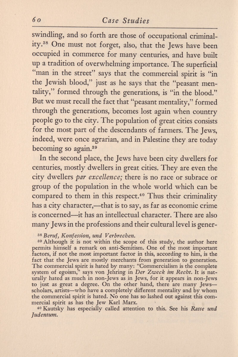 swindling, and so forth are those of occupational criminal ity. 38 One must not forget, also, that the Jews have been occupied in commerce for many centuries, and have built up a tradition of overwhelming importance. The superficial man in the street says that the commercial spirit is in the Jewish blood, just as he says that the peasant men tality, formed through the generations, is in the blood. But we must recall the fact that peasant mentality, formed through the generations, becomes lost again when country people go to the city. The population of great cities consists for the most part of the descendants of farmers. The Jews, indeed, were once agrarian, and in Palestine they are today becoming so again. 39 In the second place, the Jews have been city dwellers for centuries, mostly dwellers in great cities. They are even the city dwellers par excellence; there is no race or subrace or group of the population in the whole world which can be compared to them in this respect. 40 Thus their criminality has a city character,—that is to say, as far as economic crime is concerned—it has an intellectual character. There are also many Jews in the professions and their cultural level is gener- 38 Beruf, Konfession, und Verbrechen. 39 Although it is not within the scope of this study, the author here permits himself a remark on anti-Semitism. One of the most important factors, if not the most important factor in this, according to him, is the fact that the Jews are mostly merchants from generation to generation. The commercial spirit is hated by many: Commercialism is the complete system of egoism, says von Jehring in Der Zvoeck im Recht. It is nat urally hated as much in non-Jews as in Jews, for it appears in non-Jews to just as great a degree. On the other hand, there are many Jews— scholars, artists—who have a completely different mentality and by whom the commercial spirit is hated. No one has so lashed out against this com mercial spirit as has the Jew Karl Marx. 40 Kautsky has especially called attention to this. See his Rasse und Judentum.