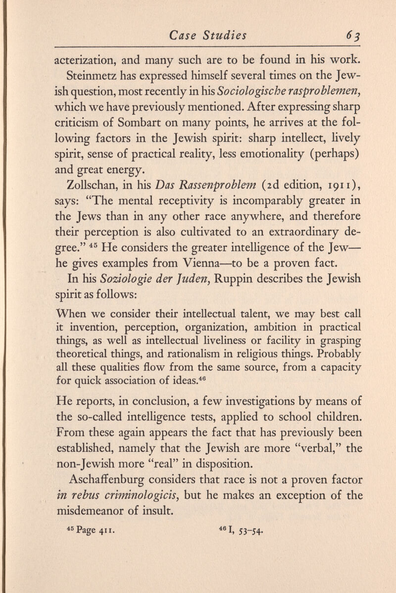 acterization, and many such are to be found in his work. Steinmetz has expressed himself several times on the Jew ish question, most recently in his Sociologische rasproblemen, which we have previously mentioned. After expressing sharp criticism of Sombart on many points, he arrives at the fol lowing factors in the Jewish spirit: sharp intellect, lively spirit, sense of practical reality, less emotionality (perhaps) and great energy. Zollschan, in his Das Rassenproblem (2d edition, 1911 ), says: The mental receptivity is incomparably greater in the Jews than in any other race anywhere, and therefore their perception is also cultivated to an extraordinary de gree. 45 He considers the greater intelligence of the Jew— he gives examples from Vienna—to be a proven fact. In his Soziologie der Juden, Ruppin describes the Jewish spirit as follows: When we consider their intellectual talent, we may best call it invention, perception, organization, ambition in practical things, as well as intellectual liveliness or facility in grasping theoretical things, and rationalism in religious things. Probably all these qualities flow from the same source, from a capacity for quick association of ideas. 46 He reports, in conclusion, a few investigations by means of the so-called intelligence tests, applied to school children. From these again appears the fact that has previously been established, namely that the Jewish are more verbal, the non-Jewish more real in disposition. AschafFenburg considers that race is not a proven factor in rebus criminólogicis, but he makes an exception of the misdemeanor of insult. 45 Page 411. 46 I. 53-54-