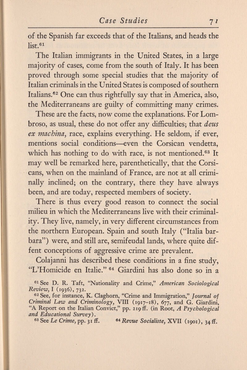 of the Spanish far exceeds that of the Italians, and heads the list. 61 The Italian immigrants in the United States, in a large majority of cases, come from the south of Italy. It has been proved through some special studies that the majority of Italian criminals in the United States is composed of southern Italians. 62 One can thus rightfully say that in America, also, the Mediterraneans are guilty of committing many crimes. These are the facts, now come the explanations. For Lom broso, as usual, these do not offer any difficulties; that deus ex machina, race, explains everything. He seldom, if ever, mentions social conditions—even the Corsican vendetta, which has nothing to do with race, is not mentioned. 63 It may well be remarked here, parenthetically, that the Corsi- cans, when on the mainland of France, are not at all crimi nally inclined; on the contrary, there they have always been, and are today, respected members of society. There is thus every good reason to connect the social milieu in which the Mediterraneans live with their criminal ity. They live, namely, in very different circumstances from the northern European. Spain and south Italy (Italia bar bara) were, and still are, semifeudal lands, where quite dif- fent conceptions of aggressive crime are prevalent. Colajanni has described these conditions in a fine study, L'Homicide en Italie. 64 Giardini has also done so in a 61 See D. R. Taft, Nationality and Crime, American Sociological Review, I (1936), 732. 62 See, for instance, K. Claghorn, Crime and Immigration, Journal of Criminal Law and Criminology, VIII (1917-18), 677, and G. Giardini, A Report on the Italian Convict, pp. 219 ff. (in Root, A Psychological and Educational Survey). 63 See Le Crime, pp. 31 if. 64 Revue Socialiste, XVII (1901), 34 fr.