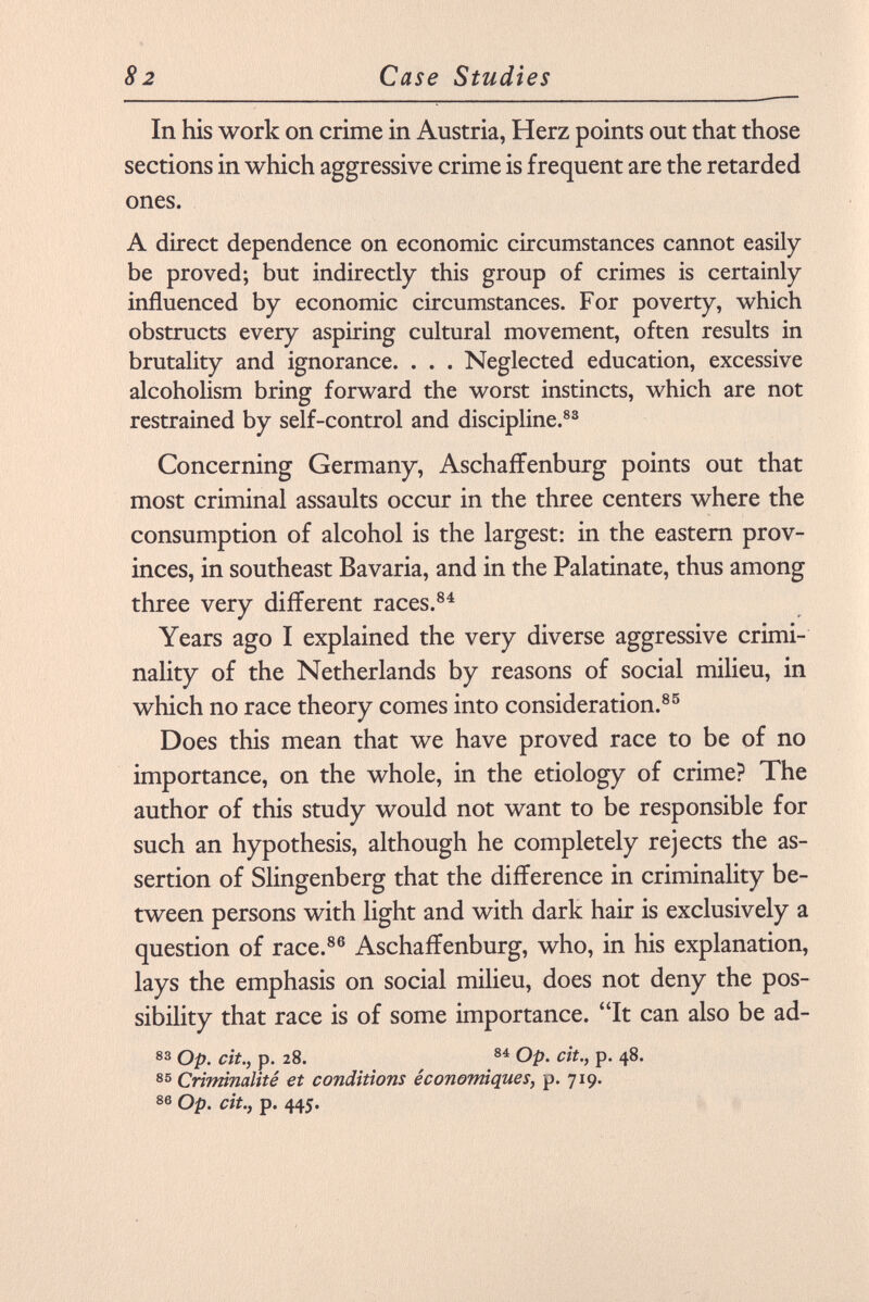 In his work on crime in Austria, Herz points out that those sections in which aggressive crime is frequent are the retarded ones. A direct dependence on economic circumstances cannot easily be proved; but indirectly this group of crimes is certainly influenced by economic circumstances. For poverty, which obstructs every aspiring cultural movement, often results in brutality and ignorance. . . . Neglected education, excessive alcoholism bring forward the worst instincts, which are not restrained by self-control and discipline. 83 Concerning Germany, Aschaffenburg points out that most criminal assaults occur in the three centers where the consumption of alcohol is the largest: in the eastern prov inces, in southeast Bavaria, and in the Palatinate, thus among three very different races. 84 Years ago I explained the very diverse aggressive crimi nality of the Netherlands by reasons of social milieu, in which no race theory comes into consideration. 85 Does this mean that we have proved race to be of no importance, on the whole, in the etiology of crime? The author of this study would not want to be responsible for such an hypothesis, although he completely rejects the as sertion of Slingenberg that the difference in criminality be tween persons with light and with dark hair is exclusively a question of race. 86 Aschaffenburg, who, in his explanation, lays the emphasis on social milieu, does not deny the pos sibility that race is of some importance. It can also be ad- 83 Op. cit., p. 28. 84 Op. cit., p. 48. 85 Criminalité et conditions économiques, p. 719. 86 Op. cit., p. 445.