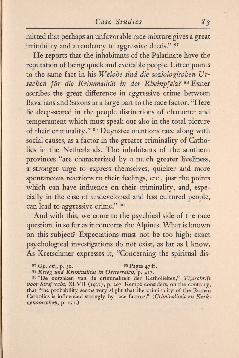 mitted that perhaps an unfavorable race mixture gives a great irritability and a tendency to aggressive deeds. 87 He reports that the inhabitants of the Palatinate have the reputation of being quick and excitable people. Litten points to the same fact in his Welche sind die soziologischen Ur sachen für die Kriminalität in der Rheinpfalz? 88 Exner ascribes the great difference in aggressive crime between Bavarians and Saxons in a large part to the race factor. Here lie deep-seated in the people distinctions of character and temperament which must speak out also in the total picture of their criminality. 89 Duynstee mentions race along with social causes, as a factor in the greater criminálity of Catho lics in the Netherlands. The inhabitants of the southern provinces are characterized by a much greater liveliness, a stronger urge to express themselves, quicker and more spontaneous reactions to their feelings, etc., just the points which can have influence on their criminality, and, espe cially in the case of undeveloped and less cultured people, can lead to aggressive crime. 90 And with this, we come to the psychical side of the race question, in so far as it concerns the Alpines. What is known on this subject? Expectations must not be too high; exact psychological investigations do not exist, as far as I know. As Kretschmer expresses it, Concerning the spiritual dis- 87 Op. cit., p. 50. 88 Pages 47 ff. 89 Krieg und Kriminalität in Oesterreich, p. 417. 90 De oorzaken van de criminaliteit der Katholieken, Tijdschrift voor Straf recht, XL VII (1937), p. 207. Kempe considers, on the contrary, that the probability seems very slight that the criminality of the Roman Catholics is influenced strongly by race factors. ( Criminaliteit en Kerk- genootschap, p. 151.)