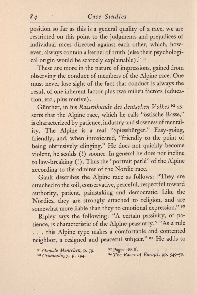 position so far as this is a general quality of a race, we are restricted on this point to the judgments and prejudices of individual races directed against each other, which, how ever, always contain a kernel of truth (else their psychologi cal origin would be scarcely explainable). 91 These are more in the nature of impressions, gained from observing the conduct of members of the Alpine race. One must never lose sight of the fact that conduct is always the result of one inherent factor plus two milieu factors (educa tion, etc., plus motive). Günther, in his Rassenkunde des deutschen Volkes 92 as serts that the Alpine race, which he calls östische Rasse, is characterized by patience, industry and slowness of mental ity. The Alpine is a real Spiessbiirger. Easy-going, friendly, and, when intoxicated, friendly to the point of being obtrusively clinging. He does not quickly become violent, he scolds ( ! ) sooner. In general he does not incline to law-breaking (! ). Thus the portrait parlé of the Alpine according to the admirer of the Nordic race. Gault describes the Alpine race as follows: They are attached to the soil; conservative, peaceful, respectful toward authority, patient, painstaking and democratic. Like the Nordics, they are strongly attached to religion, and are somewhat more liable than they to emotional expression. 93 Ripley says the following: A certain passivity, or pa tience, is characteristic of the Alpine peasantry. As a rule . . . this Alpine type makes a comfortable and contented neighbor, a resigned and peaceful subject. 94 He adds to 91 Geniale Menschen, p. 79. 92 Pages 188 ff. 93 Criminology, p. 194. 94 The Races of Europe , pp. 549-50.