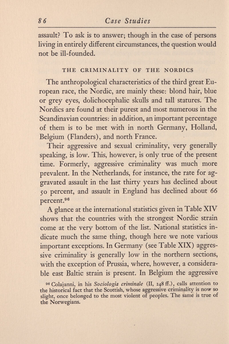 assault? To ask is to answer; though in the case of persons living in entirely different circumstances, the question would not be ill-founded. THE CRIMINALITY OF THE NORDICS The anthropological characteristics of the third great Eu ropean race, the Nordic, are mainly these: blond hair, blue or grey eyes, dolichocephalic skulls and tall statures. The Nordics are found at their purest and most numerous in the Scandinavian countries: in addition, an important percentage of them is to be met with in north Germany, Holland, Belgium (Flanders), and north France. Their aggressive and sexual criminality, very generally speaking, is low. This, however, is only true of the present time. Formerly, aggressive criminality was much more prevalent. In the Netherlands, for instance, the rate for ag gravated assault in the last thirty years has declined about 50 percent, and assault in England has declined about 66 percent. 96 A glance at the international statistics given in Table XIV shows that the countries with the strongest Nordic strain come at the very bottom of the list. National statistics in dicate much the same thing, though here we note various important exceptions. In Germany (see Table XIX) aggres sive criminality is generally low in the northern sections, with the exception of Prussia, where, however, a considera ble east Baltic strain is present. In Belgium the aggressive 96 Colajanni, in his Sociologia criminale (II, 248 ff.), calls attention to the historical fact that the Scottish, whose aggressive criminality is now so slight, once belonged to the most violent of peoples. The same is true of the Norwegians.