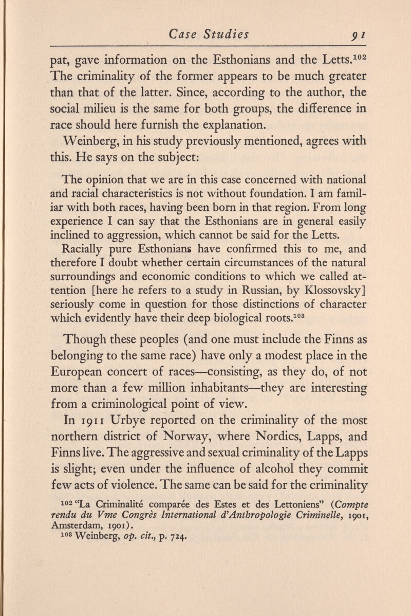 pat, gave information on the Esthonians and the Letts. 102 The criminality of the former appears to be much greater than that of the latter. Since, according to the author, the social milieu is the same for both groups, the difference in race should here furnish the explanation. Weinberg, in his study previously mentioned, agrees with this. He says on the subject: The opinion that we are in this case concerned with national and racial characteristics is not without foundation. I am famil iar with both races, having been born in that region. From long experience I can say that the Esthonians are in general easily inclined to aggression, which cannot be said for the Letts. Racially pure Esthonians have confirmed this to me, and therefore I doubt whether certain circumstances of the natural surroundings and economic conditions to which we called at tention [here he refers to a study in Russian, by Klossovsky] seriously come in question for those distinctions of character which evidently have their deep biological roots. 103 Though these peoples (and one must include the Finns as belonging to the same race) have only a modest place in the European concert of races—consisting, as they do, of not more than a few million inhabitants—they are interesting from a criminological point of view. In 1911 Urbye reported on the criminality of the most northern district of Norway, where Nordics, Lapps, and Finns live. The aggressive and sexual criminality of the Lapps is slight; even under the influence of alcohol they commit few acts of violence. The same can be said for the criminality 102 La Criminalité comparée des Estes et des Lettoniens ( Compte rendu du Vme Congrès International d'Anthropologie Criminelle, 1901, Amsterdam, 1901). 103 Weinberg, op. cit., p. 724.