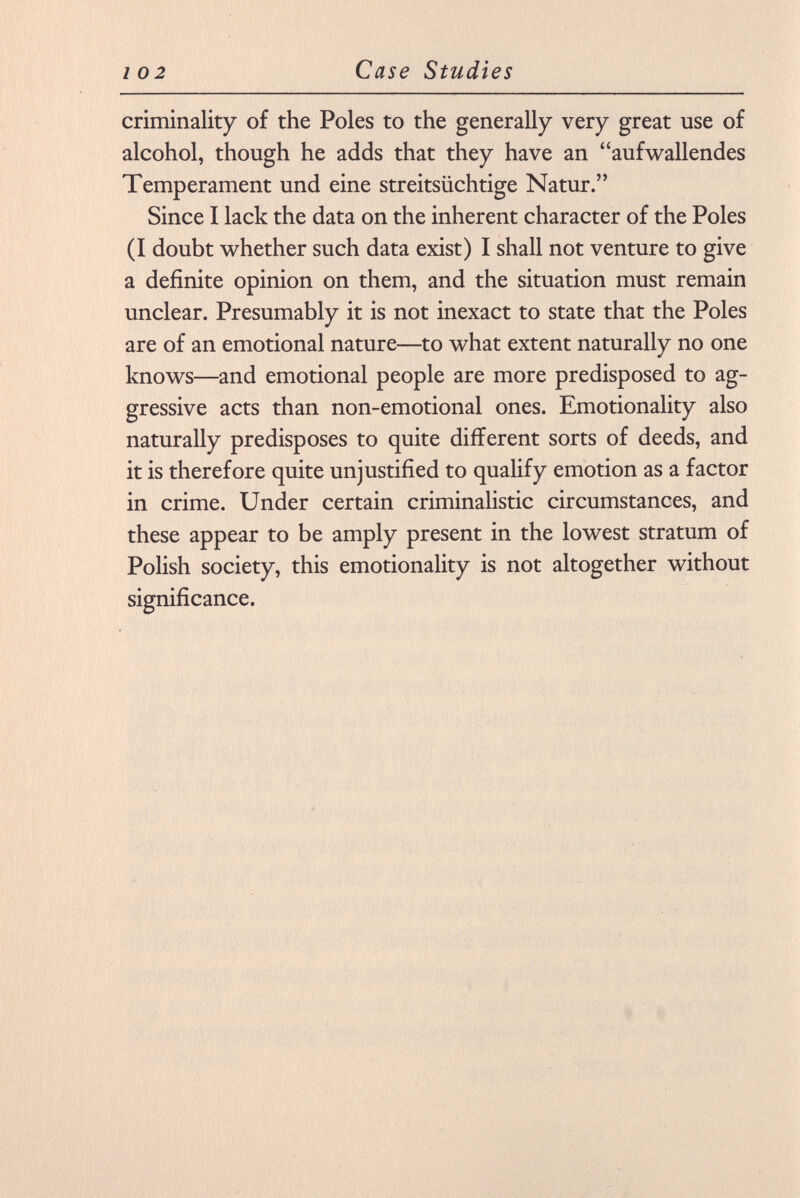 criminality of the Poles to the generally very great use of alcohol, though he adds that they have an aufwallendes Temperament und eine streitsüchtige Natur. Since I lack the data on the inherent character of the Poles (I doubt whether such data exist) I shall not venture to give a definite opinion on them, and the situation must remain unclear. Presumably it is not inexact to state that the Poles are of an emotional nature—to what extent naturally no one knows—and emotional people are more predisposed to ag gressive acts than non-emotional ones. Emotionality also naturally predisposes to quite different sorts of deeds, and it is therefore quite unjustified to qualify emotion as a factor in crime. Under certain criminalistic circumstances, and these appear to be amply present in the lowest stratum of Polish society, this emotionality is not altogether without significance.