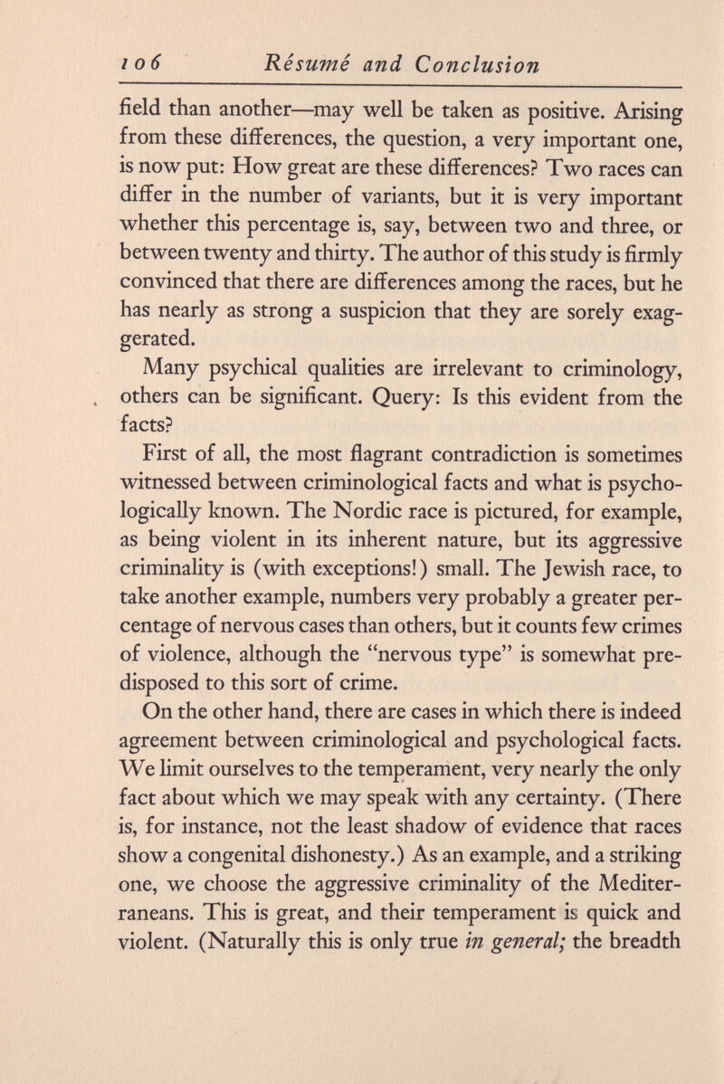 field than another—may well be taken as positive. Arising from these differences, the question, a very important one, is now put: How great are these differences? Two races can differ in the number of variants, but it is very important whether this percentage is, say, between two and three, or between twenty and thirty. The author of this study is firmly convinced that there are differences among the races, but he has nearly as strong a suspicion that they are sorely exag gerated. Many psychical qualities are irrelevant to criminology, . others can be significant. Query: Is this evident from the facts? First of all, the most flagrant contradiction is sometimes witnessed between criminological facts and what is psycho logically known. The Nordic race is pictured, for example, as being violent in its inherent nature, but its aggressive criminality is (with exceptions!) small. The Jewish race, to take another example, numbers very probably a greater per centage of nervous cases than others, but it counts few crimes of violence, although the nervous type is somewhat pre disposed to this sort of crime. On the other hand, there are cases in which there is indeed agreement between criminological and psychological facts. We limit ourselves to the temperament, very nearly the only fact about which we may speak with any certainty. (There is, for instance, not the least shadow of evidence that races show a congenital dishonesty.) As an example, and a striking one, we choose the aggressive criminality of the Mediter raneans. This is great, and their temperament is quick and violent. (Naturally this is only true in general; the breadth