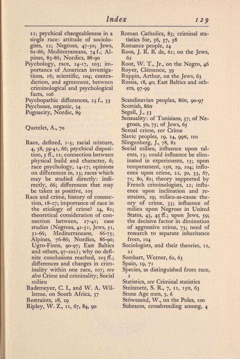 12; psychical changeableness in a single race: attitude of sociolo gists, 12; Negroes, 47-50; Jews, 62-66; Mediterraneans, 74 f.; Al pines, 83-86; Nordics, 88-90 Psychology, race, 14-17, 103; im portance of American investiga tions, 16; scientific, 104; contra diction, and agreement, between criminological and psychological facts, 106 Psychopathic differences, 23 f., 33 Psychoses, organic, 34 Pugnacity, Nordic, 89 Quetelet, A., 70 Race, defined, 1-3; racial mixture, 4, 38, 39-41, 66; psychical disposi tion, 5 ff., 12; connection between physical build and character, 6; race psychology, 14-17; opinions on differences in, 23; races which may be studied directly: indi rectly, 66; differences that may be taken as positive, 105 Race and crime, history of connec tion, 18-27; importance of race in the etiology of crime? 24, 82; theoretical consideration of con nection between, 27-41; case studies (Negroes, 42-51; Jews, 51, 52 -66; Mediterraneans, 66-75; Alpines, 76-86; Nordics, 86-90; Ugro-Finns, 90-97; East Baltics and others, 97-102); why no defi nite conclusions reached, 103 ff.; differences and changes in crim inality within one race, 107; see also Crime and criminality; Social milieu Rademeyer, C. I., and W. A. Wil- lemse, on South Africa, 37 Restraints, 28, 29 Ripley, W. Z., 11, 67, 84, 90 Roman Catholics, 83; criminal sta tistics for, 56, 57, 58 Romance people, 24 Roos, J. R. B. de, 61; on the Jews, 62 Root, W. T., Jr., on the Negro, 46 Royer, Clémence, 39 Ruppin, Arthur, on the Jews, 63 Russia, 18, 40; East Baltics and oth ers, 97-99 Scandinavian peoples, 86», 90-97 Scottish, 8 6n Segall, J., 53 Sensuality: of Tunisians, 37; of Ne groes, 50, 75; of Jews, 65 Sexual crime, see Crime Slavic peoples, 19, 24, 99n, 101 Slingenberg, J., 78, 82 Social milieu, influence upon tal ents, 13; could influence be elim inated in experiments, 15; upon temperament, 15», 29, 104; influ ence upon crime, 22, 30, 33, 67, 71, 80, 82; theory supported by French criminologists, 22; influ ence upon inclination and re straints, 29; milieu-as-cause the ory of crime, 33; influence of milieu upon Negroes in United States, 43, 45 ff.; upon Jews, 59; the decisive factor in diminution of aggressive crime, 73; need of research to separate inheritance from, 104 Sociologists, and their theories, 12, 21 Sombart, Werner, 62, 63 Spain, 19, 71 Species, as distinguished from race, 2 Statistics, see Criminal statistics Steinmetz, S. R., 7, 11, 15W, 63 Stone Age men, 5, 6 Stöwesand, W., on the Poles, 100 Subraces, crossbreeding among, 4