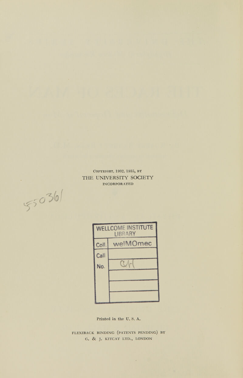 Copyright, 1932,1935, by THE UNIVERSITY SOCIETY INCORPORATED WELLCOME INSTITUTE LIBRARY Coll welMOmec Call No. Printed in the U. S. A. FLEXIBACK BINDING (PATENTS PENDING) BY G. & J. KITCAT LTD., LONDON