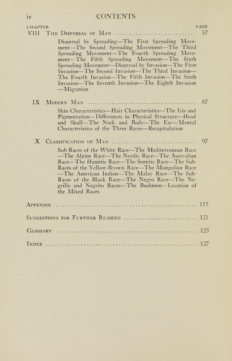 CHAPTER PAGE VIII The Dispersal of Man 57 Dispersal by Spreading—The First Spreading Move ment—The Second Spreading Movement—The Third Spreading Movement—The Fourth Spreading Move ment—The Fifth Spreading Movement—The Sixth Spreading Movement—Dispersal by Invasion—The First Invasion—The Second Invasion—The Third Invasion— The Fourth Invasion—The Fifth Invasion—The Sixth Invasion—The Seventh Invasion—The Eighth Invasion —Migration IX Modern Man 87 Skin Characteristics—Hair Characteristics—The Iris and Pigmentation—Differences in Physical Structure—Head and Skull—The Neck and Body—The Ear—Mental Characteristics of the Three Races—Recapitulation X Classification of Man 97 Sub-Races of the White Race—The Mediterranean Race —The Alpine Race—The Nordic Race—The Australian Race—The Hamitic Race—The Semitic Race—The Sub- Races of the Yellow-Brown Race—The Mongolian Race —The American Indian—The Malay Race—The Sub- Races of the Black Race—The Negro Race—The Ne grillo and Negrito Races—The Bushmen—Location of the Mixed Races Appendix 115 Suggestions for Further Reading 121 Glossary 123 Index 127