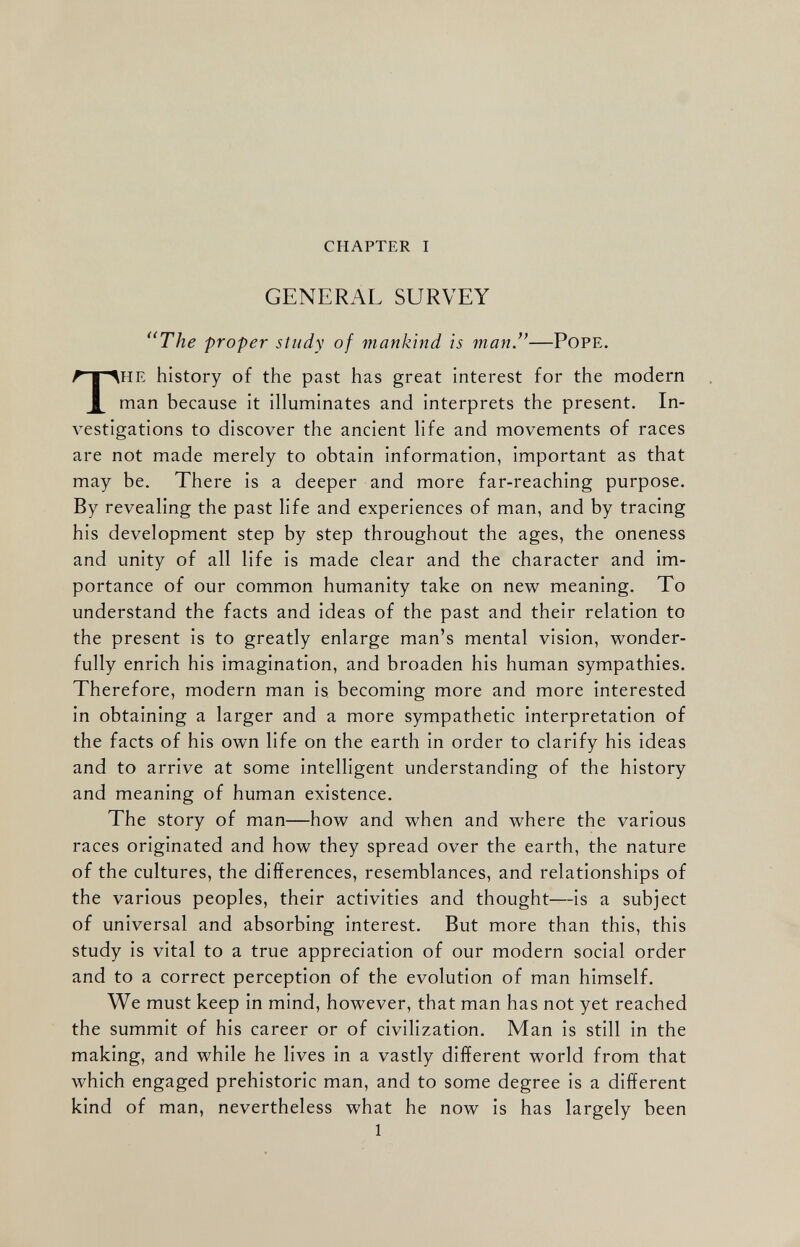 CHAPTER I GENERAL SURVEY u The proper study of mankind is man .”— Pope. T he history of the past has great interest for the modern man because it illuminates and interprets the present. In vestigations to discover the ancient life and movements of races are not made merely to obtain information, important as that may be. There is a deeper and more far-reaching purpose. By revealing the past life and experiences of man, and by tracing his development step by step throughout the ages, the oneness and unity of all life is made clear and the character and im portance of our common humanity take on new meaning. To understand the facts and ideas of the past and their relation to the present is to greatly enlarge man’s mental vision, wonder fully enrich his imagination, and broaden his human sympathies. Therefore, modern man is becoming more and more interested in obtaining a larger and a more sympathetic interpretation of the facts of his own life on the earth in order to clarify his ideas and to arrive at some intelligent understanding of the history and meaning of human existence. The story of man—how and when and where the various races originated and how they spread over the earth, the nature of the cultures, the differences, resemblances, and relationships of the various peoples, their activities and thought—is a subject of universal and absorbing interest. But more than this, this study is vital to a true appreciation of our modern social order and to a correct perception of the evolution of man himself. We must keep in mind, however, that man has not yet reached the summit of his career or of civilization. Man is still in the making, and while he lives in a vastly different world from that which engaged prehistoric man, and to some degree is a different kind of man, nevertheless what he now is has largely been 1