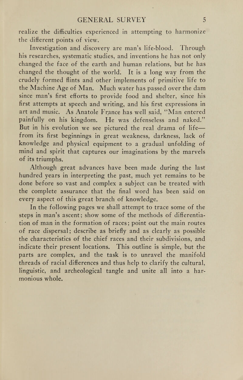 realize the difficulties experienced in attempting to harmonize the different points of view. Investigation and discovery are man’s life-blood. Through his researches, systematic studies, and inventions he has not only changed the face of the earth and human relations, but he has changed the thought of the world. It is a long way from the crudely formed flints and other implements of primitive life to the Machine Age of Man. Much water has passed over the dam since man’s first efforts to provide food and shelter, since his first attempts at speech and writing, and his first expressions in art and music. As Anatole France has well said, “Man entered painfully on his kingdom. He was defenseless and naked.” But in his evolution we see pictured the real drama of life— from its first beginnings in great weakness, darkness, lack of knowledge and physical equipment to a gradual unfolding of mind and spirit that captures our imaginations by the marvels of its triumphs. Although great advances have been made during the last hundred years in interpreting the past, much yet remains to be done before so vast and complex a subject can be treated with the complete assurance that the final word has been said on every aspect of this great branch of knowledge. In the following pages we shall attempt to trace some of the steps in man’s ascent; show some of the methods of differentia tion of man in the formation of races; point out the main routes of race dispersal; describe as briefly and as clearly as possible the characteristics of the chief races and their subdivisions, and indicate their present locations. This outline is simple, but the parts are complex, and the task is to unravel the manifold threads of racial differences and thus help to clarify the cultural, linguistic, and archeological tangle and unite all into a har monious whole.