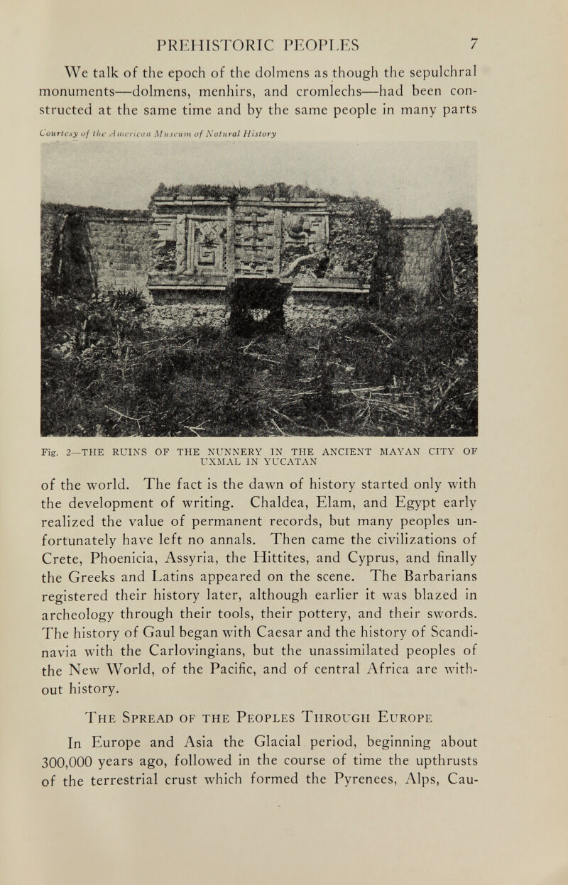 We talk of the epoch of the dolmens as though the sepulchral monuments—dolmens, menhirs, and cromlechs—had been con structed at the same time and by the same people in many parts Courtesy of the American Museum of Natural History Fig. 2—THE RUINS OF THE NUNNERY IN THE ANCIENT MAYAN CITY OF UXMAL IN YUCATAN of the world. The fact is the dawn of history started only with the development of writing. Chaldea, Elam, and Egypt early realized the value of permanent records, but many peoples un fortunately have left no annals. Then came the civilizations of Crete, Phoenicia, Assyria, the Hittites, and Cyprus, and finally the Greeks and Latins appeared on the scene. The Barbarians registered their history later, although earlier it was blazed in archeology through their tools, their pottery, and their swords. The history of Gaul began with Caesar and the history of Scandi navia with the Carlovingians, but the unassimilated peoples of the New World, of the Pacific, and of central Africa are with out history. The Spread of the Peoples Through Europe In Europe and Asia the Glacial period, beginning about 300,000 years ago, followed in the course of time the upthrusts of the terrestrial crust which formed the Pyrenees, Alps, Cau