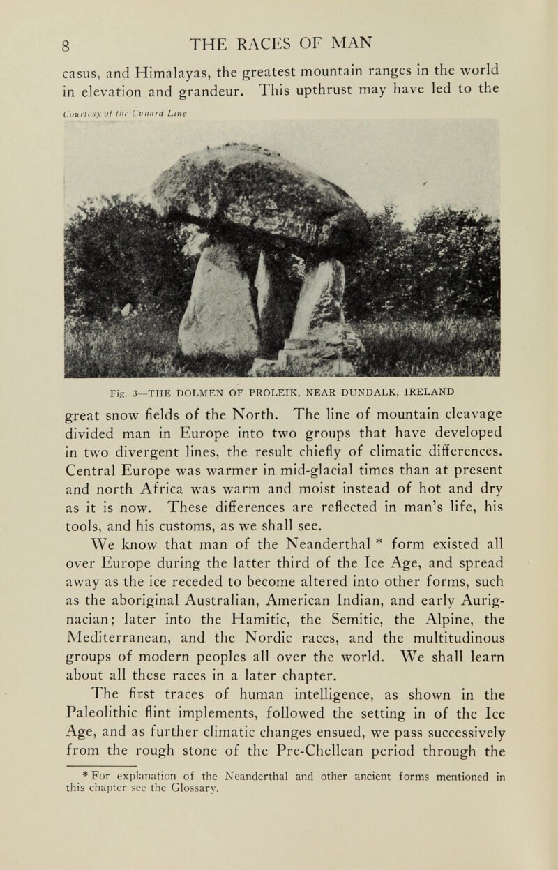 casus, and Himalayas, the greatest mountain ranges in the world in elevation and grandeur, I his upthrust may have led to the Courtesy of the Cunard Line Fig. 3—THE DOLMEN OF PROLEIK, NEAR DUNDALK, IRELAND great snow fields of the North. The line of mountain cleavage divided man in Europe into two groups that have developed in two divergent lines, the result chiefly of climatic differences. Central Europe was warmer in mid-glacial times than at present and north Africa was warm and moist instead of hot and dry as it is now. These differences are reflected in man’s life, his tools, and his customs, as we shall see. We know that man of the Neanderthal * form existed all over Europe during the latter third of the Ice Age, and spread away as the ice receded to become altered into other forms, such as the aboriginal Australian, American Indian, and early Aurig- nacian; later into the Hamitic, the Semitic, the Alpine, the Mediterranean, and the Nordic races, and the multitudinous groups of modern peoples all over the world. We shall learn about all these races in a later chapter. The first traces of human intelligence, as shown in the Paleolithic flint implements, followed the setting in of the Ice Age, and as further climatic changes ensued, we pass successively from the rough stone of the Pre-Chellean period through the * For explanation of the Neanderthal and other ancient forms mentioned in this chapter see the Glossary.