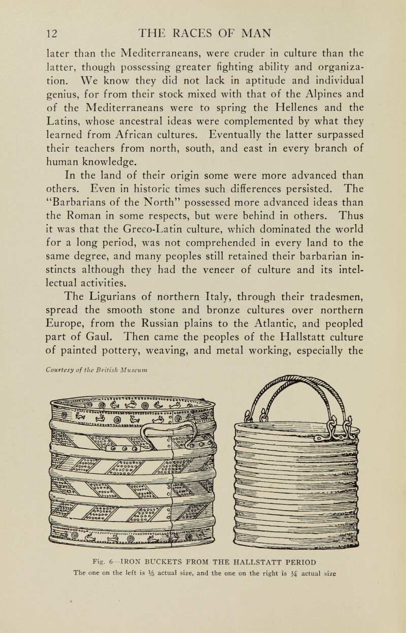 later than the Mediterraneans, were cruder in culture than the latter, though possessing greater fighting ability and organiza tion. We know they did not lack in aptitude and individual genius, for from their stock mixed with that of the Alpines and of the Mediterraneans were to spring the Hellenes and the Latins, whose ancestral ideas were complemented by what they learned from African cultures. Eventually the latter surpassed their teachers from north, south, and east in every branch of human knowledge. In the land of their origin some were more advanced than others. Even in historic times such differences persisted. The “Barbarians of the North” possessed more advanced ideas than the Roman in some respects, but were behind in others. Thus it was that the Greco-Eatin culture, which dominated the world for a long period, was not comprehended in every land to the same degree, and many peoples still retained their barbarian in stincts although they had the veneer of culture and its intel lectual activities. The Ligurians of northern Italy, through their tradesmen, spread the smooth stone and bronze cultures over northern Europe, from the Russian plains to the Atlantic, and peopled part of Gaul. Then came the peoples of the Hallstatt culture of painted pottery, weaving, and metal working, especially the Courtesy of the British Museum Fig. 6-IRON BUCKETS FROM THE HALLSTATT PERIOD The one on the left is % actual size, and the one on the right is % actual size