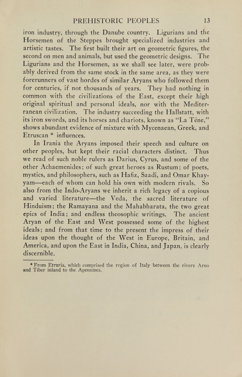 iron industry, through the Danube country. Ligurians and the Horsemen of the Steppes brought specialized industries and artistic tastes. The first built their art on geometric figures, the second on men and animals, but used the geometric designs. The Ligurians and the Horsemen, as we shall see later, were prob ably derived from the same stock in the same area, as they were forerunners of vast hordes of similar Aryans who followed them for centuries, if not thousands of years. They had nothing in common with the civilizations of the East, except their high original spiritual and personal ideals, nor with the Mediter ranean civilization. The industry succeeding the Hallstatt, with its iron swords, and its horses and chariots, known as “La Tene,” shows abundant evidence of mixture with Mycenaean, Greek, and Etruscan * influences. In Irania the Aryans imposed their speech and culture on other peoples, but kept their racial characters distinct. Thus we read of such noble rulers as Darius, Cyrus, and some of the other Achaemenides; of such great heroes as Rustum; of poets, mystics, and philosophers, such as Hafiz, Saadi, and Omar Khay yam—each of whom can hold his own with modern rivals. So also from the Indo-Aryans we inherit a rich legacy of a copious and varied literature—the Veda, the sacred literature of Hinduism; the Ramayana and the Mahabharata, the two great epics of India; and endless theosophic writings. The ancient Aryan of the East and West possessed some of the highest ideals; and from that time to the present the impress of their ideas upon the thought of the West in Europe, Britain, and America, and upon the East in India, China, and Japan, is clearly discernible. * From Etruria, which comprised the region of Italy between the rivers Arno and Tiber inland to the Apennines.